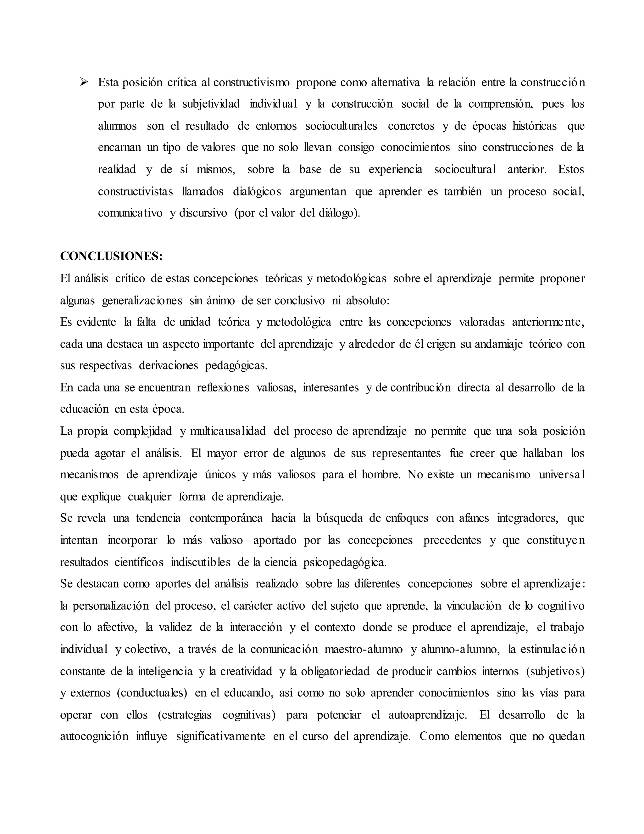  Esta posición crítica al constructivismo propone como alternativa la relación entre la construcción
por parte de la subjetividad individual y la construcción social de la comprensión, pues los
alumnos son el resultado de entornos socioculturales concretos y de épocas históricas que
encarnan un tipo de valores que no solo llevan consigo conocimientos sino construcciones de la
realidad y de sí mismos, sobre la base de su experiencia sociocultural anterior. Estos
constructivistas llamados dialógicos argumentan que aprender es también un proceso social,
comunicativo y discursivo (por el valor del diálogo).
CONCLUSIONES:
El análisis crítico de estas concepciones teóricas y metodológicas sobre el aprendizaje permite proponer
algunas generalizaciones sin ánimo de ser conclusivo ni absoluto:
Es evidente la falta de unidad teórica y metodológica entre las concepciones valoradas anteriormente,
cada una destaca un aspecto importante del aprendizaje y alrededor de él erigen su andamiaje teórico con
sus respectivas derivaciones pedagógicas.
En cada una se encuentran reflexiones valiosas, interesantes y de contribución directa al desarrollo de la
educación en esta época.
La propia complejidad y multicausalidad del proceso de aprendizaje no permite que una sola posición
pueda agotar el análisis. El mayor error de algunos de sus representantes fue creer que hallaban los
mecanismos de aprendizaje únicos y más valiosos para el hombre. No existe un mecanismo universal
que explique cualquier forma de aprendizaje.
Se revela una tendencia contemporánea hacia la búsqueda de enfoques con afanes integradores, que
intentan incorporar lo más valioso aportado por las concepciones precedentes y que constituyen
resultados científicos indiscutibles de la ciencia psicopedagógica.
Se destacan como aportes del análisis realizado sobre las diferentes concepciones sobre el aprendizaje:
la personalización del proceso, el carácter activo del sujeto que aprende, la vinculación de lo cognitivo
con lo afectivo, la validez de la interacción y el contexto donde se produce el aprendizaje, el trabajo
individual y colectivo, a través de la comunicación maestro-alumno y alumno-alumno, la estimulación
constante de la inteligencia y la creatividad y la obligatoriedad de producir cambios internos (subjetivos)
y externos (conductuales) en el educando, así como no solo aprender conocimientos sino las vías para
operar con ellos (estrategias cognitivas) para potenciar el autoaprendizaje. El desarrollo de la
autocognición influye significativamente en el curso del aprendizaje. Como elementos que no quedan
 