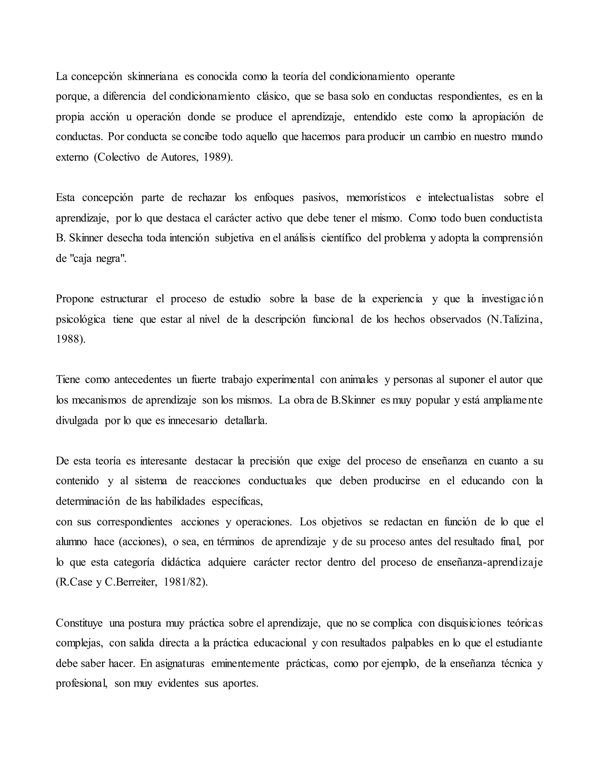 La concepción skinneriana es conocida como la teoría del condicionamiento operante
porque, a diferencia del condicionamiento clásico, que se basa solo en conductas respondientes, es en la
propia acción u operación donde se produce el aprendizaje, entendido este como la apropiación de
conductas. Por conducta se concibe todo aquello que hacemos para producir un cambio en nuestro mundo
externo (Colectivo de Autores, 1989).
Esta concepción parte de rechazar los enfoques pasivos, memorísticos e intelectualistas sobre el
aprendizaje, por lo que destaca el carácter activo que debe tener el mismo. Como todo buen conductista
B. Skinner desecha toda intención subjetiva en el análisis científico del problema y adopta la comprensión
de "caja negra".
Propone estructurar el proceso de estudio sobre la base de la experiencia y que la investigación
psicológica tiene que estar al nivel de la descripción funcional de los hechos observados (N.Talízina,
1988).
Tiene como antecedentes un fuerte trabajo experimental con animales y personas al suponer el autor que
los mecanismos de aprendizaje son los mismos. La obra de B.Skinner es muy popular y está ampliamente
divulgada por lo que es innecesario detallarla.
De esta teoría es interesante destacar la precisión que exige del proceso de enseñanza en cuanto a su
contenido y al sistema de reacciones conductuales que deben producirse en el educando con la
determinación de las habilidades específicas,
con sus correspondientes acciones y operaciones. Los objetivos se redactan en función de lo que el
alumno hace (acciones), o sea, en términos de aprendizaje y de su proceso antes del resultado final, por
lo que esta categoría didáctica adquiere carácter rector dentro del proceso de enseñanza-aprendizaje
(R.Case y C.Berreiter, 1981/82).
Constituye una postura muy práctica sobre el aprendizaje, que no se complica con disquisiciones teóricas
complejas, con salida directa a la práctica educacional y con resultados palpables en lo que el estudiante
debe saber hacer. En asignaturas eminentemente prácticas, como por ejemplo, de la enseñanza técnica y
profesional, son muy evidentes sus aportes.
 