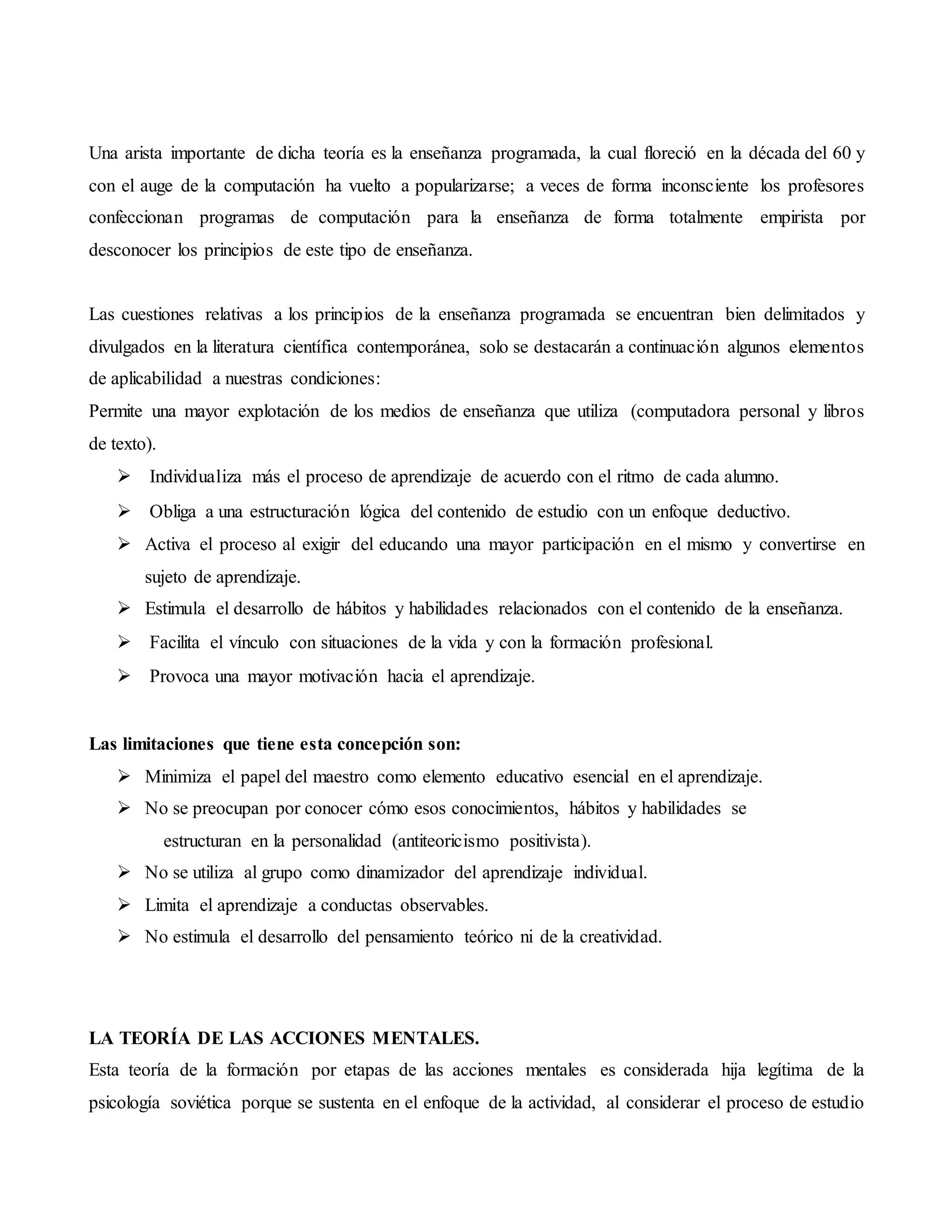 Una arista importante de dicha teoría es la enseñanza programada, la cual floreció en la década del 60 y
con el auge de la computación ha vuelto a popularizarse; a veces de forma inconsciente los profesores
confeccionan programas de computación para la enseñanza de forma totalmente empirista por
desconocer los principios de este tipo de enseñanza.
Las cuestiones relativas a los principios de la enseñanza programada se encuentran bien delimitados y
divulgados en la literatura científica contemporánea, solo se destacarán a continuación algunos elementos
de aplicabilidad a nuestras condiciones:
Permite una mayor explotación de los medios de enseñanza que utiliza (computadora personal y libros
de texto).
 Individualiza más el proceso de aprendizaje de acuerdo con el ritmo de cada alumno.
 Obliga a una estructuración lógica del contenido de estudio con un enfoque deductivo.
 Activa el proceso al exigir del educando una mayor participación en el mismo y convertirse en
sujeto de aprendizaje.
 Estimula el desarrollo de hábitos y habilidades relacionados con el contenido de la enseñanza.
 Facilita el vínculo con situaciones de la vida y con la formación profesional.
 Provoca una mayor motivación hacia el aprendizaje.

Las limitaciones que tiene esta concepción son:
 Minimiza el papel del maestro como elemento educativo esencial en el aprendizaje.
 No se preocupan por conocer cómo esos conocimientos, hábitos y habilidades se
estructuran en la personalidad (antiteoricismo positivista).
 No se utiliza al grupo como dinamizador del aprendizaje individual.
 Limita el aprendizaje a conductas observables.
 No estimula el desarrollo del pensamiento teórico ni de la creatividad.


LA TEORÍA DE LAS ACCIONES MENTALES.
Esta teoría de la formación por etapas de las acciones mentales es considerada hija legítima de la
psicología soviética porque se sustenta en el enfoque de la actividad, al considerar el proceso de estudio
 