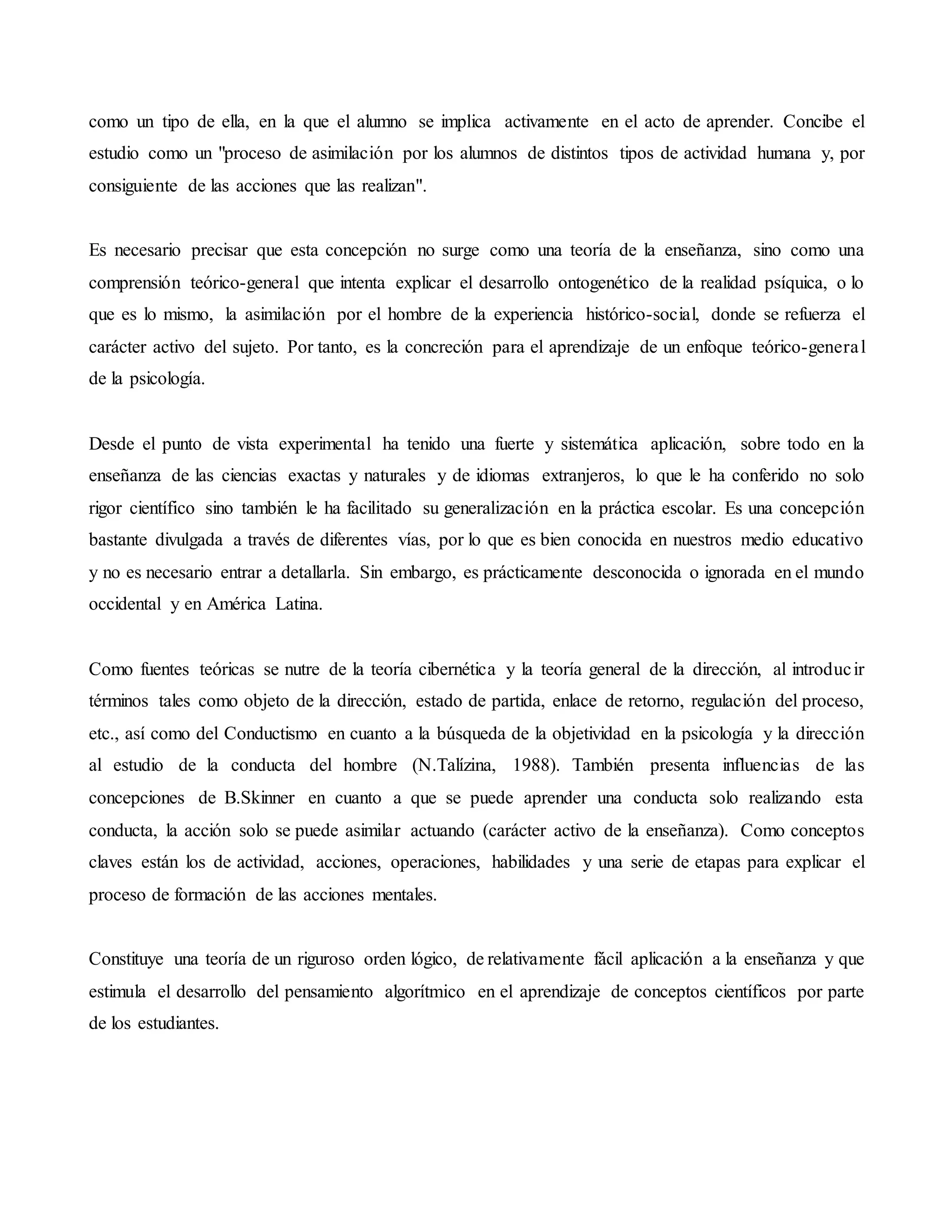 como un tipo de ella, en la que el alumno se implica activamente en el acto de aprender. Concibe el
estudio como un "proceso de asimilación por los alumnos de distintos tipos de actividad humana y, por
consiguiente de las acciones que las realizan".
Es necesario precisar que esta concepción no surge como una teoría de la enseñanza, sino como una
comprensión teórico-general que intenta explicar el desarrollo ontogenético de la realidad psíquica, o lo
que es lo mismo, la asimilación por el hombre de la experiencia histórico-social, donde se refuerza el
carácter activo del sujeto. Por tanto, es la concreción para el aprendizaje de un enfoque teórico-general
de la psicología.
Desde el punto de vista experimental ha tenido una fuerte y sistemática aplicación, sobre todo en la
enseñanza de las ciencias exactas y naturales y de idiomas extranjeros, lo que le ha conferido no solo
rigor científico sino también le ha facilitado su generalización en la práctica escolar. Es una concepción
bastante divulgada a través de diferentes vías, por lo que es bien conocida en nuestros medio educativo
y no es necesario entrar a detallarla. Sin embargo, es prácticamente desconocida o ignorada en el mundo
occidental y en América Latina.
Como fuentes teóricas se nutre de la teoría cibernética y la teoría general de la dirección, al introducir
términos tales como objeto de la dirección, estado de partida, enlace de retorno, regulación del proceso,
etc., así como del Conductismo en cuanto a la búsqueda de la objetividad en la psicología y la dirección
al estudio de la conducta del hombre (N.Talízina, 1988). También presenta influencias de las
concepciones de B.Skinner en cuanto a que se puede aprender una conducta solo realizando esta
conducta, la acción solo se puede asimilar actuando (carácter activo de la enseñanza). Como conceptos
claves están los de actividad, acciones, operaciones, habilidades y una serie de etapas para explicar el
proceso de formación de las acciones mentales.
Constituye una teoría de un riguroso orden lógico, de relativamente fácil aplicación a la enseñanza y que
estimula el desarrollo del pensamiento algorítmico en el aprendizaje de conceptos científicos por parte
de los estudiantes.
 
