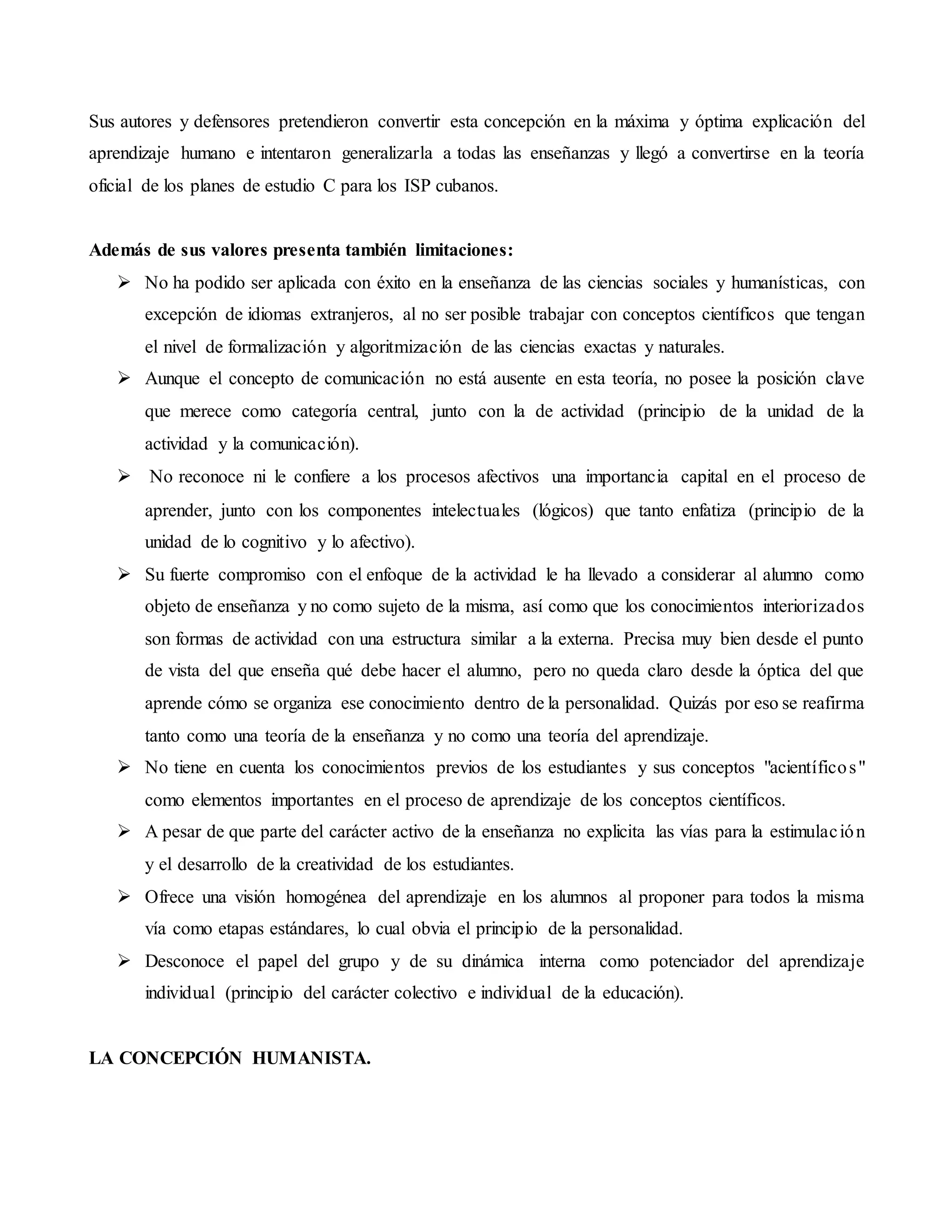 Sus autores y defensores pretendieron convertir esta concepción en la máxima y óptima explicación del
aprendizaje humano e intentaron generalizarla a todas las enseñanzas y llegó a convertirse en la teoría
oficial de los planes de estudio C para los ISP cubanos.
Además de sus valores presenta también limitaciones:
 No ha podido ser aplicada con éxito en la enseñanza de las ciencias sociales y humanísticas, con
excepción de idiomas extranjeros, al no ser posible trabajar con conceptos científicos que tengan
el nivel de formalización y algoritmización de las ciencias exactas y naturales.
 Aunque el concepto de comunicación no está ausente en esta teoría, no posee la posición clave
que merece como categoría central, junto con la de actividad (principio de la unidad de la
actividad y la comunicación).
 No reconoce ni le confiere a los procesos afectivos una importancia capital en el proceso de
aprender, junto con los componentes intelectuales (lógicos) que tanto enfatiza (principio de la
unidad de lo cognitivo y lo afectivo).
 Su fuerte compromiso con el enfoque de la actividad le ha llevado a considerar al alumno como
objeto de enseñanza y no como sujeto de la misma, así como que los conocimientos interiorizados
son formas de actividad con una estructura similar a la externa. Precisa muy bien desde el punto
de vista del que enseña qué debe hacer el alumno, pero no queda claro desde la óptica del que
aprende cómo se organiza ese conocimiento dentro de la personalidad. Quizás por eso se reafirma
tanto como una teoría de la enseñanza y no como una teoría del aprendizaje.
 No tiene en cuenta los conocimientos previos de los estudiantes y sus conceptos "acientíficos"
como elementos importantes en el proceso de aprendizaje de los conceptos científicos.
 A pesar de que parte del carácter activo de la enseñanza no explicita las vías para la estimulación
y el desarrollo de la creatividad de los estudiantes.
 Ofrece una visión homogénea del aprendizaje en los alumnos al proponer para todos la misma
vía como etapas estándares, lo cual obvia el principio de la personalidad.
 Desconoce el papel del grupo y de su dinámica interna como potenciador del aprendizaje
individual (principio del carácter colectivo e individual de la educación).
LA CONCEPCIÓN HUMANISTA.
 