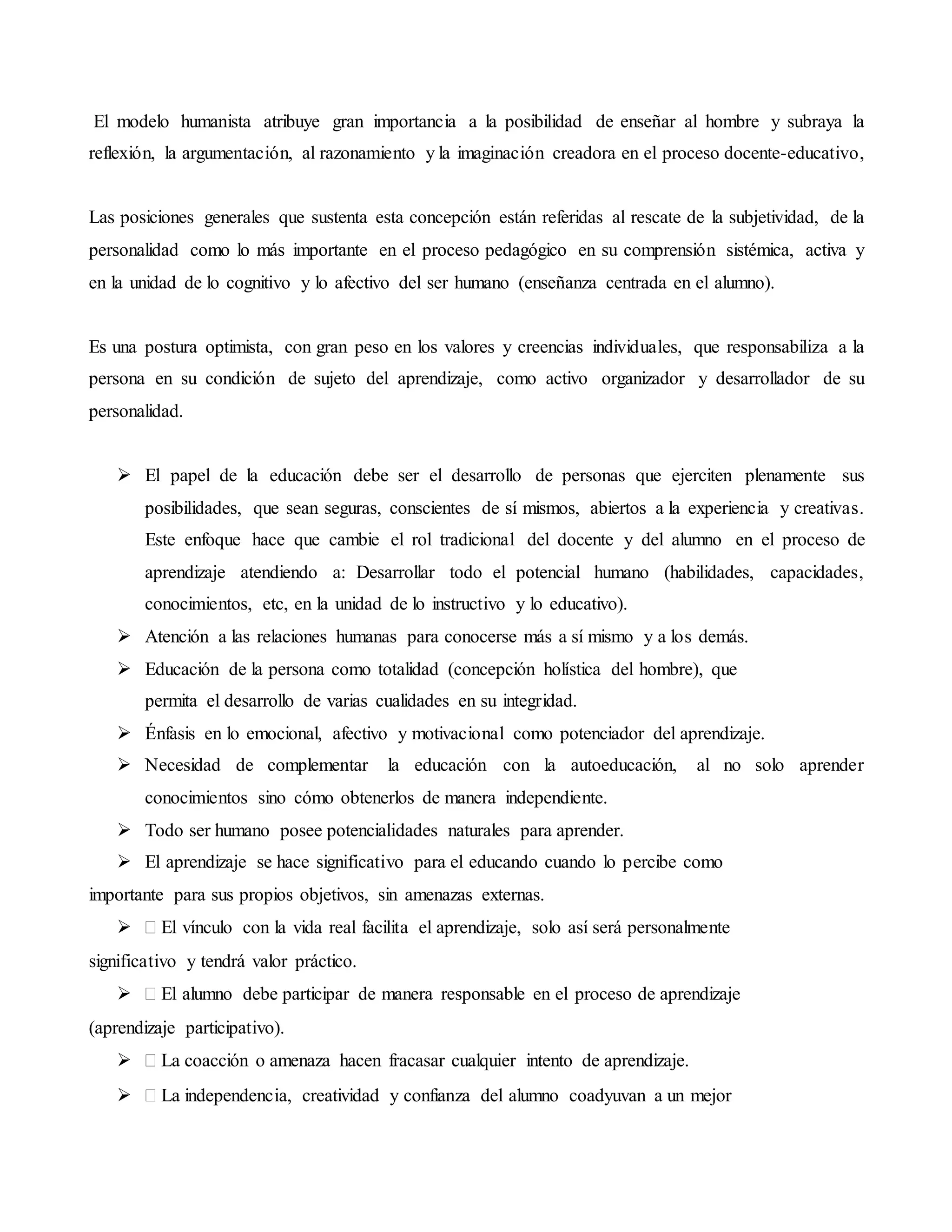 El modelo humanista atribuye gran importancia a la posibilidad de enseñar al hombre y subraya la
reflexión, la argumentación, al razonamiento y la imaginación creadora en el proceso docente-educativo,
Las posiciones generales que sustenta esta concepción están referidas al rescate de la subjetividad, de la
personalidad como lo más importante en el proceso pedagógico en su comprensión sistémica, activa y
en la unidad de lo cognitivo y lo afectivo del ser humano (enseñanza centrada en el alumno).
Es una postura optimista, con gran peso en los valores y creencias individuales, que responsabiliza a la
persona en su condición de sujeto del aprendizaje, como activo organizador y desarrollador de su
personalidad.
 El papel de la educación debe ser el desarrollo de personas que ejerciten plenamente sus
posibilidades, que sean seguras, conscientes de sí mismos, abiertos a la experiencia y creativas.
Este enfoque hace que cambie el rol tradicional del docente y del alumno en el proceso de
aprendizaje atendiendo a: Desarrollar todo el potencial humano (habilidades, capacidades,
conocimientos, etc, en la unidad de lo instructivo y lo educativo).
 Atención a las relaciones humanas para conocerse más a sí mismo y a los demás.
 Educación de la persona como totalidad (concepción holística del hombre), que
permita el desarrollo de varias cualidades en su integridad.
 Énfasis en lo emocional, afectivo y motivacional como potenciador del aprendizaje.
 Necesidad de complementar la educación con la autoeducación, al no solo aprender
conocimientos sino cómo obtenerlos de manera independiente.
 Todo ser humano posee potencialidades naturales para aprender.
 El aprendizaje se hace significativo para el educando cuando lo percibe como
importante para sus propios objetivos, sin amenazas externas.
 El vínculo con la vida real facilita el aprendizaje, solo así será personalmente
significativo y tendrá valor práctico.
 El alumno debe participar de manera responsable en el proceso de aprendizaje
(aprendizaje participativo).
 La coacción o amenaza hacen fracasar cualquier intento de aprendizaje.
 La independencia, creatividad y confianza del alumno coadyuvan a un mejor
 