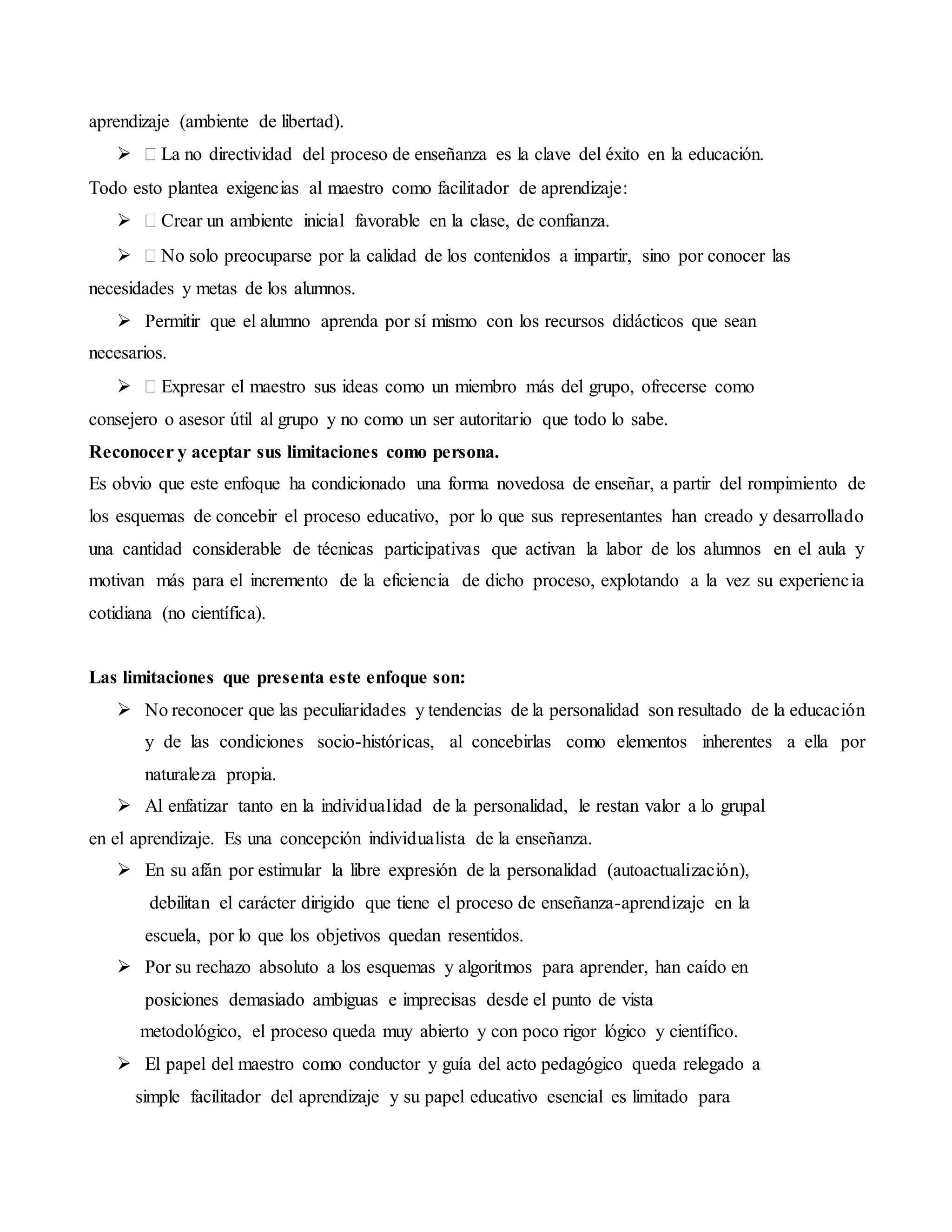aprendizaje (ambiente de libertad).
 La no directividad del proceso de enseñanza es la clave del éxito en la educación.
Todo esto plantea exigencias al maestro como facilitador de aprendizaje:
 Crear un ambiente inicial favorable en la clase, de confianza.
 No solo preocuparse por la calidad de los contenidos a impartir, sino por conocer las
necesidades y metas de los alumnos.
 Permitir que el alumno aprenda por sí mismo con los recursos didácticos que sean
necesarios.
 Expresar el maestro sus ideas como un miembro más del grupo, ofrecerse como
consejero o asesor útil al grupo y no como un ser autoritario que todo lo sabe.
Reconocer y aceptar sus limitaciones como persona.
Es obvio que este enfoque ha condicionado una forma novedosa de enseñar, a partir del rompimiento de
los esquemas de concebir el proceso educativo, por lo que sus representantes han creado y desarrollado
una cantidad considerable de técnicas participativas que activan la labor de los alumnos en el aula y
motivan más para el incremento de la eficiencia de dicho proceso, explotando a la vez su experiencia
cotidiana (no científica).
Las limitaciones que presenta este enfoque son:
 No reconocer que las peculiaridades y tendencias de la personalidad son resultado de la educación
y de las condiciones socio-históricas, al concebirlas como elementos inherentes a ella por
naturaleza propia.
 Al enfatizar tanto en la individualidad de la personalidad, le restan valor a lo grupal
en el aprendizaje. Es una concepción individualista de la enseñanza.
 En su afán por estimular la libre expresión de la personalidad (autoactualización),
debilitan el carácter dirigido que tiene el proceso de enseñanza-aprendizaje en la
escuela, por lo que los objetivos quedan resentidos.
 Por su rechazo absoluto a los esquemas y algoritmos para aprender, han caído en
posiciones demasiado ambiguas e imprecisas desde el punto de vista
metodológico, el proceso queda muy abierto y con poco rigor lógico y científico.
 El papel del maestro como conductor y guía del acto pedagógico queda relegado a
simple facilitador del aprendizaje y su papel educativo esencial es limitado para
 