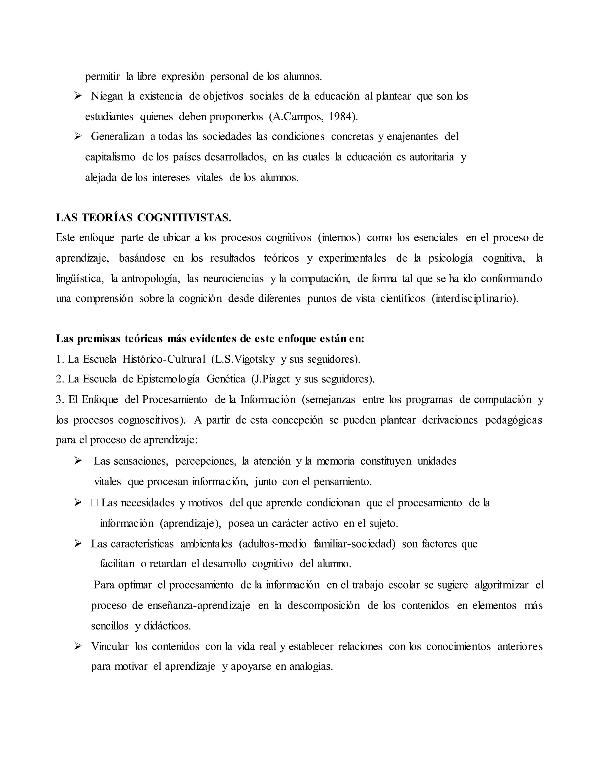 permitir la libre expresión personal de los alumnos.
 Niegan la existencia de objetivos sociales de la educación al plantear que son los
estudiantes quienes deben proponerlos (A.Campos, 1984).
 Generalizan a todas las sociedades las condiciones concretas y enajenantes del
capitalismo de los países desarrollados, en las cuales la educación es autoritaria y
alejada de los intereses vitales de los alumnos.
LAS TEORÍAS COGNITIVISTAS.
Este enfoque parte de ubicar a los procesos cognitivos (internos) como los esenciales en el proceso de
aprendizaje, basándose en los resultados teóricos y experimentales de la psicología cognitiva, la
lingüística, la antropología, las neurociencias y la computación, de forma tal que se ha ido conformando
una comprensión sobre la cognición desde diferentes puntos de vista científicos (interdisciplinario).
Las premisas teóricas más evidentes de este enfoque están en:
1. La Escuela Histórico-Cultural (L.S.Vigotsky y sus seguidores).
2. La Escuela de Epistemología Genética (J.Piaget y sus seguidores).
3. El Enfoque del Procesamiento de la Información (semejanzas entre los programas de computación y
los procesos cognoscitivos). A partir de esta concepción se pueden plantear derivaciones pedagógicas
para el proceso de aprendizaje:
 Las sensaciones, percepciones, la atención y la memoria constituyen unidades
vitales que procesan información, junto con el pensamiento.
 Las necesidades y motivos del que aprende condicionan que el procesamiento de la
información (aprendizaje), posea un carácter activo en el sujeto.
 Las características ambientales (adultos-medio familiar-sociedad) son factores que
facilitan o retardan el desarrollo cognitivo del alumno.
Para optimar el procesamiento de la información en el trabajo escolar se sugiere algoritmizar el
proceso de enseñanza-aprendizaje en la descomposición de los contenidos en elementos más
sencillos y didácticos.
 Vincular los contenidos con la vida real y establecer relaciones con los conocimientos anteriores
para motivar el aprendizaje y apoyarse en analogías.
 