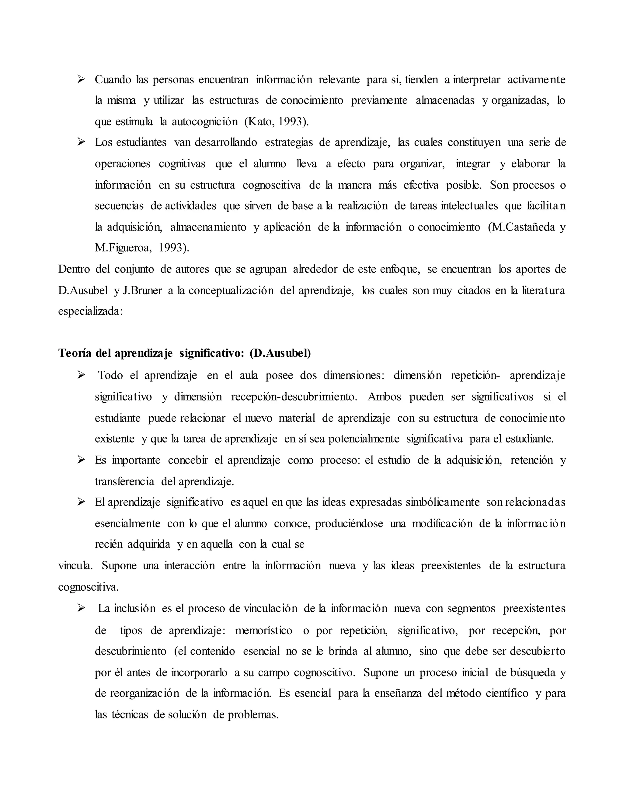  Cuando las personas encuentran información relevante para sí, tienden a interpretar activamente
la misma y utilizar las estructuras de conocimiento previamente almacenadas y organizadas, lo
que estimula la autocognición (Kato, 1993).
 Los estudiantes van desarrollando estrategias de aprendizaje, las cuales constituyen una serie de
operaciones cognitivas que el alumno lleva a efecto para organizar, integrar y elaborar la
información en su estructura cognoscitiva de la manera más efectiva posible. Son procesos o
secuencias de actividades que sirven de base a la realización de tareas intelectuales que facilitan
la adquisición, almacenamiento y aplicación de la información o conocimiento (M.Castañeda y
M.Figueroa, 1993).
Dentro del conjunto de autores que se agrupan alrededor de este enfoque, se encuentran los aportes de
D.Ausubel y J.Bruner a la conceptualización del aprendizaje, los cuales son muy citados en la literatura
especializada:
Teoría del aprendizaje significativo: (D.Ausubel)
 Todo el aprendizaje en el aula posee dos dimensiones: dimensión repetición- aprendizaje
significativo y dimensión recepción-descubrimiento. Ambos pueden ser significativos si el
estudiante puede relacionar el nuevo material de aprendizaje con su estructura de conocimiento
existente y que la tarea de aprendizaje en sí sea potencialmente significativa para el estudiante.
 Es importante concebir el aprendizaje como proceso: el estudio de la adquisición, retención y
transferencia del aprendizaje.
 El aprendizaje significativo es aquel en que las ideas expresadas simbólicamente son relacionadas
esencialmente con lo que el alumno conoce, produciéndose una modificación de la información
recién adquirida y en aquella con la cual se
vincula. Supone una interacción entre la información nueva y las ideas preexistentes de la estructura
cognoscitiva.
 La inclusión es el proceso de vinculación de la información nueva con segmentos preexistentes
de tipos de aprendizaje: memorístico o por repetición, significativo, por recepción, por
descubrimiento (el contenido esencial no se le brinda al alumno, sino que debe ser descubierto
por él antes de incorporarlo a su campo cognoscitivo. Supone un proceso inicial de búsqueda y
de reorganización de la información. Es esencial para la enseñanza del método científico y para
las técnicas de solución de problemas.
 