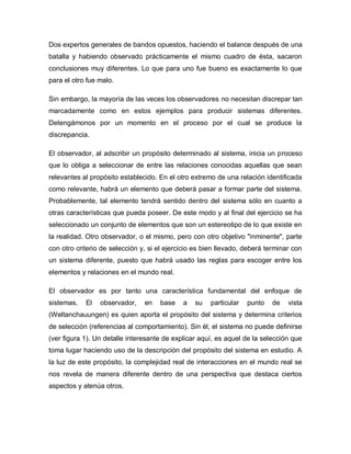 Dos expertos generales de bandos opuestos, haciendo el balance después de una batalla y habiendo observado prácticamente el mismo cuadro de ésta, sacaron conclusiones muy diferentes. Lo que para uno fue bueno es exactamente lo que para el otro fue malo. 
Sin embargo, la mayoría de las veces los observadores no necesitan discrepar tan marcadamente como en estos ejemplos para producir sistemas diferentes. Detengámonos por un momento en el proceso por el cual se produce la discrepancia. 
El observador, al adscribir un propósito determinado al sistema, inicia un proceso que lo obliga a seleccionar de entre las relaciones conocidas aquellas que sean relevantes al propósito establecido. En el otro extremo de una relación identificada como relevante, habrá un elemento que deberá pasar a formar parte del sistema. Probablemente, tal elemento tendrá sentido dentro del sistema sólo en cuanto a otras características que pueda poseer. De este modo y al final del ejercicio se ha seleccionado un conjunto de elementos que son un estereotipo de lo que existe en la realidad. Otro observador, o el mismo, pero con otro objetivo "inminente", parte con otro criterio de selección y, si el ejercicio es bien llevado, deberá terminar con un sistema diferente, puesto que habrá usado las reglas para escoger entre los elementos y relaciones en el mundo real. 
El observador es por tanto una característica fundamental del enfoque de sistemas. El observador, en base a su particular punto de vista (Weltanchauungen) es quien aporta el propósito del sistema y determina criterios de selección (referencias al comportamiento). Sin él, el sistema no puede definirse (ver figura 1). Un detalle interesante de explicar aquí, es aquel de la selección que toma lugar haciendo uso de la descripción del propósito del sistema en estudio. A la luz de este propósito, la complejidad real de interacciones en el mundo real se nos revela de manera diferente dentro de una perspectiva que destaca ciertos aspectos y atenúa otros.  