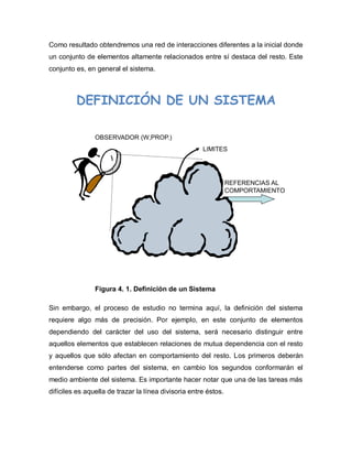 Como resultado obtendremos una red de interacciones diferentes a la inicial donde 
un conjunto de elementos altamente relacionados entre sí destaca del resto. Este 
conjunto es, en general el sistema. 
OBSERVADOR (W,PROP.) 
LIMITES 
REFERENCIAS AL 
COMPORTAMIENTO 
DEFINICIÓN DE UN SISTEMA 
Figura 4. 1. Definición de un Sistema 
Sin embargo, el proceso de estudio no termina aquí, la definición del sistema 
requiere algo más de precisión. Por ejemplo, en este conjunto de elementos 
dependiendo del carácter del uso del sistema, será necesario distinguir entre 
aquellos elementos que establecen relaciones de mutua dependencia con el resto 
y aquellos que sólo afectan en comportamiento del resto. Los primeros deberán 
entenderse como partes del sistema, en cambio los segundos conformarán el 
medio ambiente del sistema. Es importante hacer notar que una de las tareas más 
difíciles es aquella de trazar la línea divisoria entre éstos. 
 