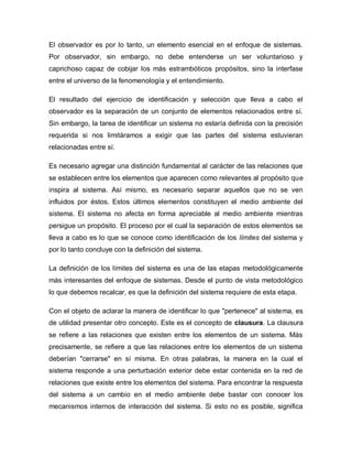 El observador es por lo tanto, un elemento esencial en el enfoque de sistemas. Por observador, sin embargo, no debe entenderse un ser voluntarioso y caprichoso capaz de cobijar los más estrambóticos propósitos, sino la interfase entre el universo de la fenomenología y el entendimiento. 
El resultado del ejercicio de identificación y selección que lleva a cabo el observador es la separación de un conjunto de elementos relacionados entre sí. Sin embargo, la tarea de identificar un sistema no estaría definida con la precisión requerida si nos limitáramos a exigir que las partes del sistema estuvieran relacionadas entre sí. 
Es necesario agregar una distinción fundamental al carácter de las relaciones que se establecen entre los elementos que aparecen como relevantes al propósito que inspira al sistema. Así mismo, es necesario separar aquellos que no se ven influidos por éstos. Estos últimos elementos constituyen el medio ambiente del sistema. El sistema no afecta en forma apreciable al medio ambiente mientras persigue un propósito. El proceso por el cual la separación de estos elementos se lleva a cabo es lo que se conoce como identificación de los límites del sistema y por lo tanto concluye con la definición del sistema. 
La definición de los límites del sistema es una de las etapas metodológicamente más interesantes del enfoque de sistemas. Desde el punto de vista metodológico lo que debemos recalcar, es que la definición del sistema requiere de esta etapa. 
Con el objeto de aclarar la manera de identificar lo que "pertenece" al sistema, es de utilidad presentar otro concepto. Este es el concepto de clausura. La clausura se refiere a las relaciones que existen entre los elementos de un sistema. Más precisamente, se refiere a que las relaciones entre los elementos de un sistema deberían "cerrarse" en sí misma. En otras palabras, la manera en la cual el sistema responde a una perturbación exterior debe estar contenida en la red de relaciones que existe entre los elementos del sistema. Para encontrar la respuesta del sistema a un cambio en el medio ambiente debe bastar con conocer los mecanismos internos de interacción del sistema. Si esto no es posible, significa  