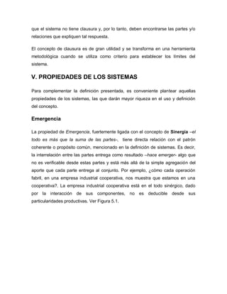que el sistema no tiene clausura y, por lo tanto, deben encontrarse las partes y/o relaciones que expliquen tal respuesta. 
El concepto de clausura es de gran utilidad y se transforma en una herramienta metodológica cuando se utiliza como criterio para establecer los límites del sistema. 
V. PROPIEDADES DE LOS SISTEMAS 
Para complementar la definición presentada, es conveniente plantear aquellas propiedades de los sistemas, las que darán mayor riqueza en el uso y definición del concepto. 
Emergencia 
La propiedad de Emergencia, fuertemente ligada con el concepto de Sinergia –el todo es más que la suma de las partes-, tiene directa relación con el patrón coherente o propósito común, mencionado en la definición de sistemas. Es decir, la interrelación entre las partes entrega como resultado –hace emerger- algo que no es verificable desde estas partes y está más allá de la simple agregación del aporte que cada parte entrega al conjunto. Por ejemplo, ¿cómo cada operación fabril, en una empresa industrial cooperativa, nos muestra que estamos en una cooperativa?. La empresa industrial cooperativa está en el todo sinérgico, dado por la interacción de sus componentes, no es deducible desde sus particularidades productivas. Ver Figura 5.1.  