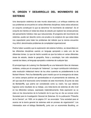 VI. ORIGEN Y DESARROLLO DEL MOVIMIENTO DE SISTEMAS 
Una descripción sistémica de este mundo observado y un enfoque sistémico de sus problemas se encuentra en varias diferentes disciplinas; todos estos esfuerzos en conjunto constituyen lo que se denomina "el movimiento de sistemas". Es el conjunto de intentos en todas las áreas de estudio por explorar las consecuencias del pensamiento holístico más que reduccionista. El programa del movimiento de sistemas, puede ser descrito como una prueba a la conjetura de que estas ideas nos capacitarán para tratar los problemas del método que la ciencia encuentra muy difícil, denominados problemas de complejidad organizacional. 
Podría haber sucedido que la exploración del sistema holístico, se desarrollara en las diferentes disciplinas usando un lenguaje apropiado a cada uno de las diferentes tomas. Lo que de hecho sucedió es que los todos en varias diferentes áreas de estudio, desde la geografía, física y sociología, han sido estudiados usando las ideas y el lenguaje apropiado a sistemas de cualquier tipo. 
El principal logro de Ludwing Von Bentalanffy es una federación libre de intereses similares, unidos por el concepto de "sistemas". La mayor contribución individual a esta revolución intelectual menor de los años cuarenta es probablemente la de Norbert Wiener. Pero fue Bertalanffly quien insistió que en la emergencia de ideas en varios campos podrían ser generalizadas en el pensamiento de sistemas, de ahí que sea él el reconocido como fundador de este movimiento. El punto de vista de Bertalanffly, que podría ser considerado como su visión, fue que debería lograrse como resultado de su trabajo, una meta-teoría de sistemas de alto nivel en los diferentes campos, expresada matemáticamente. Esta aspiración se ve clara en los documentos de la fundación de lo que hoy en día se conoce como Sociedad para la Investigación General de Sistemas. En la publicación "Filosofía de la Ciencia", en 1955, en la página 311 se anunciaba: "Una sociedad para el avance de la teoría general de sistemas está en proceso de organización". Los interesados eran el biólogo Bertalanffy, junto con un economista Boulding, un  