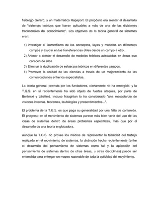 fisiólogo Gerard, y un matemático Rapaport. El propósito era alentar el desarrollo de "sistemas teóricos que fueran aplicables a más de una de las divisiones tradicionales del conocimiento". Los objetivos de la teoría general de sistemas eran: 
1) Investigar el isomorfismo de los conceptos, leyes y modelos en diferentes campos y ayudar en las transferencias útiles desde un campo a otro. 
2) Animar o alentar el desarrollo de modelos teóricos adecuados en áreas que carecen de ellos. 
3) Eliminar la duplicación de esfuerzos teóricos en diferentes campos. 
4) Promover la unidad de las ciencias a través de un mejoramiento de las comunicaciones entre los especialistas. 
La teoría general, prevista por los fundadores, ciertamente no ha emergido, y la T.G.S. en sí recientemente ha sido objeto de fuertes ataques, por parte de Berlinski y Liliefield. Incluso Naughton lo ha considerado "una mescolanza de visiones internas, teoremas, tautologías y presentimientos...". 
El problema de la T.G.S. es que paga su generalidad por una falta de contenido. El progreso en el movimiento de sistemas parece más bien venir del uso de las ideas de sistemas dentro de áreas problemas específicas, más que por el desarrollo de una teoría englobadora. 
Aunque la T.G.S. no provee los medios de representar la totalidad del trabajo realizado en el movimiento de sistemas, la distinción hecha recientemente (entre el desarrollo del pensamiento de sistemas como tal y la aplicación del pensamiento de sistemas dentro de otras áreas, u otras disciplinas) puede ser entendida para entregar un mapeo razonable de toda la actividad del movimiento.  