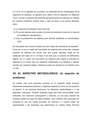 La T.G.S. es un ejemplo de lo primero y el desarrollo de las metodologías de la Ingeniería de sistemas, un ejemplo de lo último. Pero la Ingeniería de Sistemas "hard", es sólo un ejemplo del desarrollo del pensamiento de sistemas en intentos por resolver problemas. Existen otras, y esto nos lleva a una tercera distinción entre: 
a) La ingeniería de sistemas "hard" como tal; 
b) El uso de sistemas para ayudar a la toma de decisiones (como en el caso de la investigación operacional); y 
c) Usar el pensamiento de sistemas para abordar problemas no estructurados, "soft". 
Es importante tener ahora el estatus de este "mapa del movimiento de sistemas". Como tal, no es un cuadro del movimiento de sistemas del mundo real; cualquier proyecto de sistemas del mundo real, bien puede atravesar varias de las categorías del mapa. En sí, el mapa no es más que un conjunto de distinciones lógicas. Es un cuadro del movimiento de sistemas que mapea la actividad de sistemas en el mundo real, sus esfuerzos intelectuales y su literatura y además permite que cualquier trabajo y literatura pueda ser ubicado en el contexto como un todo. 
VII. EL ESPECTRO METODOLÓGICO: Un espectro de problemas 
En nuestra vida como personas inmersas en un ambiente social, tenemos diariamente sensaciones positivas y negativas respecto de cómo se nos presenta el devenir. A las primeras emociones las llamamos oportunidades y a las segundas, amenazas. Tampoco podemos negar que tanto oportunidades como amenazas nos involucran preocupación y esfuerzo, ya sea para alcanzar los ansiados deseos de logro de metas posibles, como también para solucionar los entuertos en que nos vemos envueltos. En resumen y a nuestro pesar, las oportunidades y las amenazas que observamos en nuestro medio terminan  