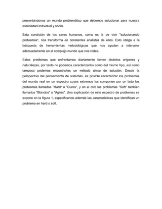 presentándonos un mundo problemático que debemos solucionar para nuestra estabilidad individual y social. 
Esta condición de los seres humanos, como es la de vivir "solucionando problemas", nos transforma en constantes analistas de ellos. Esto obliga a la búsqueda de herramientas metodológicas que nos ayuden a intervenir adecuadamente en el complejo mundo que nos rodea. 
Estos problemas que enfrentamos diariamente tienen distintos orígenes y naturalezas, por tanto no podemos caracterizarlos como del mismo tipo, así como tampoco podemos encontrarles un método único de solución. Desde la perspectiva del pensamiento de sistemas, es posible caracterizar los problemas del mundo real en un espectro cuyos extremos los componen por un lado los problemas llamados "Hard" o "Duros", y en el otro los problemas "Soft" también llamados "Blandos" o "Agiles". Una explicación de este espectro de problemas se expone en la figura 1, especificando además las características que identifican un problema en hard o soft.  