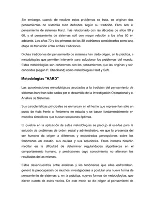 Sin embargo, cuando de resolver estos problemas se trata, se originan dos pensamientos de sistemas bien definidos según su tradición. Ellos son el pensamiento de sistemas Hard, más relacionado con las décadas de años 50 y 60, y el pensamiento de sistemas soft con mayor relación a los años 80 en adelante. Los años 70 y los primeros de los 80 podríamos considerarlos como una etapa de transición entre ambas tradiciones. 
Dichas tradiciones del pensamiento de sistemas han dado origen, en la práctica, a metodologías que permiten intervenir para solucionar los problemas del mundo. Estas metodologías son coherentes con los pensamientos que las originan y son conocidas (según P. Checkland) como metodologías Hard y Soft. 
Metodologías "HARD" 
Las aproximaciones metodológicas asociadas a la tradición del pensamiento de sistemas hard han sido dadas por el desarrollo de la Investigación Operacional y el Análisis de Sistemas. 
Sus características principales se enmarcan en el hecho que representan sólo un punto de vista frente al fenómeno en estudio y se basan fundamentalmente en modelos simbólicos que buscan soluciones óptimas. 
El quiebre en la aplicación de estas metodologías se produjo al usarlas para la solución de problemas de orden social y administrativo, en que la presencia del ser humano da origen a diferentes y encontradas percepciones sobre los fenómenos en estudio, sus causas y sus soluciones. Estos intentos hicieron meditar en la dificultad de determinar regularidades algorítmicas en el comportamiento humano, y predicciones cuyo conocimiento no alteraran los resultados de las mismas. 
Estos desencuentros entre analistas y los fenómenos que ellos enfrentaban, generó la preocupación de muchos investigadores a postular una nueva forma de pensamiento de sistemas y, en la práctica, nuevas formas de metodologías, que dieran cuenta de estos vacíos. De este modo se dio origen al pensamiento de  