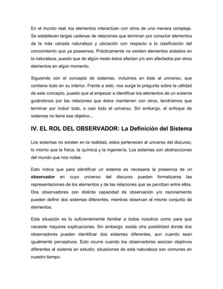 En el mundo real, los elementos interactúan con otros de una manera compleja. Se establecen largas cadenas de relaciones que terminan por conectar elementos de la más variada naturaleza y ubicación con respecto a la clasificación del conocimiento que ya poseemos. Prácticamente no existen elementos aislados en la naturaleza, puesto que de algún modo éstos afectan y/o son afectados por otros elementos en algún momento. 
Siguiendo con el concepto de sistemas, incluimos en éste al universo, que contiene todo en su interior. Frente a esto, nos surge la pregunta sobre la utilidad de este concepto, puesto que al empezar a identificar los elementos de un sistema guiándonos por las relaciones que éstos mantienen con otros, tendríamos que terminar por incluir todo, o casi todo el universo. Sin embargo, el enfoque de sistemas no tiene ese objetivo... 
IV. EL ROL DEL OBSERVADOR: La Definición del Sistema 
Los sistemas no existen en la realidad, estos pertenecen al universo del discurso, lo mismo que la física, la química y la ingeniería. Los sistemas son abstracciones del mundo que nos rodea. 
Esto indica que para identificar un sistema es necesaria la presencia de un observador en cuyo universo del discurso puedan formalizarse las representaciones de los elementos y de las relaciones que se perciban entre ellos. Dos observadores con distinta capacidad de observación y/o razonamiento pueden definir dos sistemas diferentes, mientras observan el mismo conjunto de elementos. 
Esta situación es lo suficientemente familiar a todos nosotros como para que necesite mayores explicaciones. Sin embargo, existe otra posibilidad donde dos observadores pueden identificar dos sistemas diferentes, aun cuando sean igualmente perceptivos. Esto ocurre cuando los observadores asocian objetivos diferentes al sistema en estudio, situaciones de esta naturaleza son comunes en nuestro tiempo.  