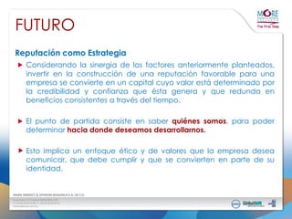 FUTURO
Reputación como Estrategia
Considerando la sinergia de los factores anteriormente planteados,
invertir en la construcción de una reputación favorable para una
empresa se convierte en un capital cuyo valor está determinado por
la credibilidad y confianza que ésta genera y que redunda en
beneficios consistentes a través del tiempo.
El punto de partida consiste en saber quiénes somos, para poder
determinar hacia donde deseamos desarrollarnos.

Esto implica un enfoque ético y de valores que la empresa desea
comunicar, que debe cumplir y que se convierten en parte de su
identidad.

 