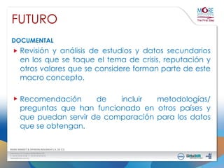 FUTURO
DOCUMENTAL

Revisión y análisis de estudios y datos secundarios
en los que se toque el tema de crisis, reputación y
otros valores que se considere forman parte de este
macro concepto.
Recomendación
de
incluir
metodologías/
preguntas que han funcionado en otros países y
que puedan servir de comparación para los datos
que se obtengan.

 