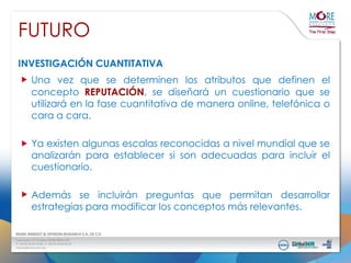 FUTURO
INVESTIGACIÓN CUANTITATIVA

Una vez que se determinen los atributos que definen el
concepto REPUTACIÓN, se diseñará un cuestionario que se
utilizará en la fase cuantitativa de manera online, telefónica o
cara a cara.
Ya existen algunas escalas reconocidas a nivel mundial que se
analizarán para establecer si son adecuadas para incluir el
cuestionario.
Además se incluirán preguntas que permitan desarrollar
estrategias para modificar los conceptos más relevantes.

 