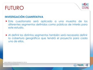 FUTURO
INVESTIGACIÓN CUANTITATIVA

Este cuestionario será aplicado a una muestra de los
diferentes segmentos definidos como públicos de interés para
este estudio.
Al definir los distintos segmentos también será necesario definir
la cobertura geográfica que tendrá el proyecto para cada
uno de ellos.

 