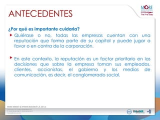 ANTECEDENTES
¿Por qué es importante cuidarla?
Quiérase o no, todas las empresas cuentan con una
reputación que forma parte de su capital y puede jugar a
favor o en contra de la corporación.

En este contexto, la reputación es un factor prioritario en las
decisiones que sobre la empresa toman sus empleados,
clientes, accionistas, el gobierno y los medios de
comunicación, es decir, el conglomerado social.

 