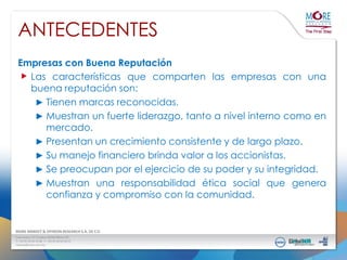 ANTECEDENTES
Empresas con Buena Reputación
Las características que comparten las empresas con una
buena reputación son:
► Tienen marcas reconocidas.
► Muestran un fuerte liderazgo, tanto a nivel interno como en
mercado.
► Presentan un crecimiento consistente y de largo plazo.
► Su manejo financiero brinda valor a los accionistas.
► Se preocupan por el ejercicio de su poder y su integridad.
► Muestran una responsabilidad ética social que genera
confianza y compromiso con la comunidad.

 