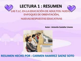 LECTURA 1 : RESUMEN
LAS T.I.C. EN LA EDUCACIÓN DE ADULTOS: NUEVOS
ENFOQUES DE ORIENTACIÓN,
NUEVAS RESPUESTAS EDUCATIVAS
Autor : Antoniio Castañer Linares
RESUMEN HECHO POR : CARMEN RAMIREZ SAENZ SOTO
 