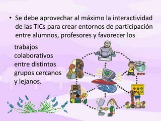 • Se debe aprovechar al máximo la interactividad
de las TICs para crear entornos de participación
entre alumnos, profesores y favorecer los
trabajos
colaborativos
entre distintos
grupos cercanos
y lejanos.
 