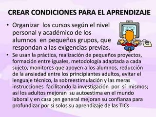 CREAR CONDICIONES PARA EL APRENDIZAJE
• Organizar los cursos según el nivel
personal y académico de los
alumnos en pequeños grupos, que
respondan a las exigencias previas.
• Se usan la práctica, realización de pequeños proyectos,
formación entre iguales, metodología adaptada a cada
sujeto, monitores que apoyen a los alumnos, reducción
de la ansiedad entre los principiantes adultos, evitar el
lenguaje técnico, la sobreestimulación y las meras
instrucciones facilitando la investigación por sí mismos;
así los adultos mejoran su autoestima en el mundo
laboral y en casa ;en general mejoran su confianza para
profundizar por si solos su aprendizaje de las TICs
 