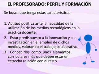 EL PROFESORADO: PERFIL Y FORMACIÓN
Se busca que tenga estas características
1. Actitud positiva ante la necesidad de la
utilización de los medios tecnológicos en la
práctica docente.
2. Estar predispuesto a la innovación y a la
investigación en el empleo de dichos
medios, valorando el trabajo colaborativo.
3. Concebirlos como unos elementos
curriculares más que deben estar en
estrecha relación con el resto.
 