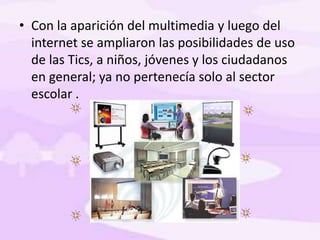 • Con la aparición del multimedia y luego del
internet se ampliaron las posibilidades de uso
de las Tics, a niños, jóvenes y los ciudadanos
en general; ya no pertenecía solo al sector
escolar .
 