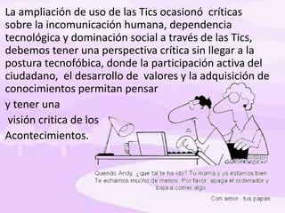 La ampliación de uso de las Tics ocasionó críticas
sobre la incomunicación humana, dependencia
tecnológica y dominación social a través de las Tics,
debemos tener una perspectiva crítica sin llegar a la
postura tecnofóbica, donde la participación activa del
ciudadano, el desarrollo de valores y la adquisición de
conocimientos permitan pensar
y tener una
visión critica de los
Acontecimientos.
 