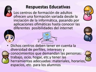 Respuestas Educativas
• Los centros de formación de adultos
ofrecen una formación variada desde la
iniciación de la informática, pasando por
aplicaciones ofimáticas hasta conocer las
diferentes posibilidades del internet
• Dichos centros deben tener en cuenta la
diversidad de perfiles, intereses y
conocimientos que demandan las personas:
trabajo, ocio, hogar, etc.y tener las
herramientas adecuadas: materiales, horarios,
espacios, etc. para los alumnos
 