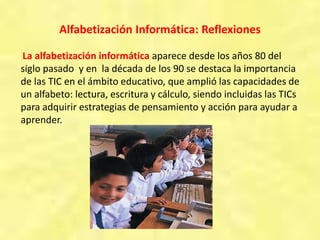 Alfabetización Informática: Reflexiones
La alfabetización informática aparece desde los años 80 del
siglo pasado y en la década de los 90 se destaca la importancia
de las TIC en el ámbito educativo, que amplió las capacidades de
un alfabeto: lectura, escritura y cálculo, siendo incluidas las TICs
para adquirir estrategias de pensamiento y acción para ayudar a
aprender.
 