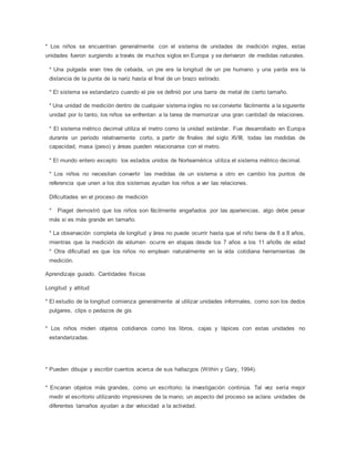 * Los niños se encuentran generalmente con el sistema de unidades de medición ingles, estas
unidades fueron surgiendo a través de muchos siglos en Europa y se derivaron de medidas naturales.
* Una pulgada eran tres de cebada, un pie era la longitud de un pie humano y una yarda era la
distancia de la punta de la nariz hasta el final de un brazo estirado.
* El sistema se estandarizo cuando el pie se definió por una barra de metal de cierto tamaño.
* Una unidad de medición dentro de cualquier sistema ingles no se convierte fácilmente a la siguiente
unidad por lo tanto, los niños se enfrentan a la tarea de memorizar una gran cantidad de relaciones.
* El sistema métrico decimal utiliza el metro como la unidad estándar. Fue desarrollado en Europa
durante un periodo relativamente corto, a partir de finales del siglo XVIII, todas las medidas de
capacidad, masa (peso) y áreas pueden relacionarse con el metro.
* El mundo entero excepto los estados unidos de Norteamérica utiliza el sistema métrico decimal.
* Los niños no necesitan convertir las medidas de un sistema a otro en cambio los puntos de
referencia que unen a los dos sistemas ayudan los niños a ver las relaciones.
Dificultades en el proceso de medición
* Piaget demostró que los niños son fácilmente engañados por las apariencias, algo debe pesar
más si es más grande en tamaño.
* La observación completa de longitud y área no puede ocurrir hasta que el niño tiene de 8 a 8 años,
mientras que la medición de volumen ocurre en etapas desde los 7 años a los 11 año9s de edad
* Otra dificultad es que los niños no emplean naturalmente en la vida cotidiana herramientas de
medición.
Aprendizaje guiado. Cantidades físicas
Longitud y altitud
* El estudio de la longitud comienza generalmente al utilizar unidades informales, como son los dedos
pulgares, clips o pedazos de gis
* Los niños miden objetos cotidianos como los libros, cajas y lápices con estas unidades no
estandarizadas.
* Pueden dibujar y escribir cuentos acerca de sus hallazgos (Within y Gary, 1994).
* Encaran objetos más grandes, como un escritorio; la investigación continúa. Tal vez sería mejor
medir el escritorio utilizando impresiones de la mano; un aspecto del proceso se aclara: unidades de
diferentes tamaños ayudan a dar velocidad a la actividad.
 