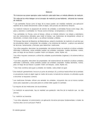 Medición
*En la lectura nos ponen ejemplos sobre medición cada salón lleva un método diferente de medición.
*En cada ala los niños trabajan con el concepto de medición ya sea hablando, utilizando las maneras
de medición.
* Las cantidades físicas como el largo de la mesa pueden ser medidas mediante una aplicación
repetida de la unidad directamente sobre el objeto, este proceso de denomina iteración.
*La medición involucra la asignación de número de unidades a cantidades físicas (como largo, alto,
peso y volumen) o cantidades no- físicas (como el tiempo, la temperatura o el dinero)
*Las cantidades no- físicas, como el tiempo, utilizan un método indirecto. Los relojes y calendarios
son dos instrumentos utilizados para medir el tiempo. Las mediciones de temperatura utilizan un
termómetro, el dinero mide el valor y se utilizan monedas y billetes.
*El Consejo Nacional de Maestros de Matemáticas, redactó el estándar de medición el cual dice que
los estudiantes deben: comprender las unidades y los sistemas de medición y aplicar una variedad
de técnicas, herramientas y fórmulas para determinar mediciones.
*Los niños pequeños descubren las propiedades del sistema formal de medición al utilizar unidades
informales o arbitrarias, estas unidades pueden ser unidades corporales: huellas dactilares, manos,
pies o el largo de sus brazos o pueden medir con bloques, cubos, frijoles etc.
*Los niños mayores comienzan a utilizar las unidades acostumbradas (inglesas) o el sistema métrico
decimal.
* Los niños pequeños descubren las propiedades del sistema formal de medición al utilizar unidades
informales o arbitrarias, estas unidades pueden ser unidades corporales: huellas dactilares, manos,
pies o el largo de sus brazos o pueden medir con bloques, cubos, frijoles etc.
* Una línea numérica esta igual a unidades de medida, cada unidad es igual.
* Una medición generalmente inicia en un punto de arranque (0) y continua hasta el final de la cantidad,
si una persona mude en algún lugar en medio de la serie, la resta de los números no utilizados ayuda
a encontrar la respuesta correcta.
* Las mediciones formales utilizan una variedad de unidades, incluyendo dos con el mismo nombre
(onza para capacidad y onza para peso) la unidad debe igualar la cantidad.
* La mayoría de las mediciones son acumulativas.
* La medición es aproximada, hay en realidad una gradación más fina de la medición que es más
precisa.
* La medición es transitiva.
* Los niños adquieren el conocimiento y la aplicación de estos principios fundamentales a trevés de
muchos años con el curriculum PreK-8.
El método general
 