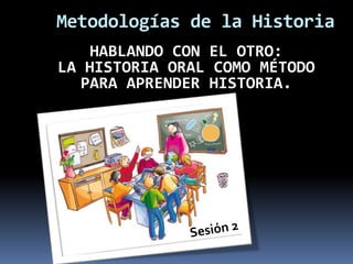 Metodologías de la Historia HABLANDO CON EL OTRO: LA HISTORIA ORAL COMO MÉTODO PARA APRENDER HISTORIA. Sesión 2 