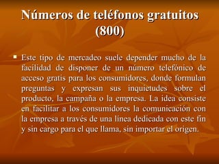 Números de teléfonos gratuitos (800) Este tipo de mercadeo suele depender mucho de la facilidad de disponer de un número telefónico de acceso gratis para los consumidores, donde formulan preguntas y expresan sus inquietudes sobre el producto, la campaña o la empresa. La idea consiste en facilitar a los consumidores la comunicación con la empresa a través de una línea dedicada con este fin y sin cargo para el que llama, sin importar el origen. 