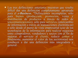 Las tres definiciones anteriores muestran que resulta difícil dar una definición completamente apropiada para el  e-Business . "Definiciones incompletas, sólo para  bienes  ( producción ,  promoción , venta y  distribución  de  productos  a través de redes de  telecomunicaciones ), sólo para  servicios  (intercambio de información a través de transacciones electrónicas) o sólo desde el punto de vista empresarial (uso de las tecnologías de la información para realizar negocios entre compradores, vendedores y socios con el fin de mejorar el servicio al  cliente , reducir  costos  y finalmente, aumentar el  valor  de los accionistas) nos conducen a dar una definición más integradora y general. 