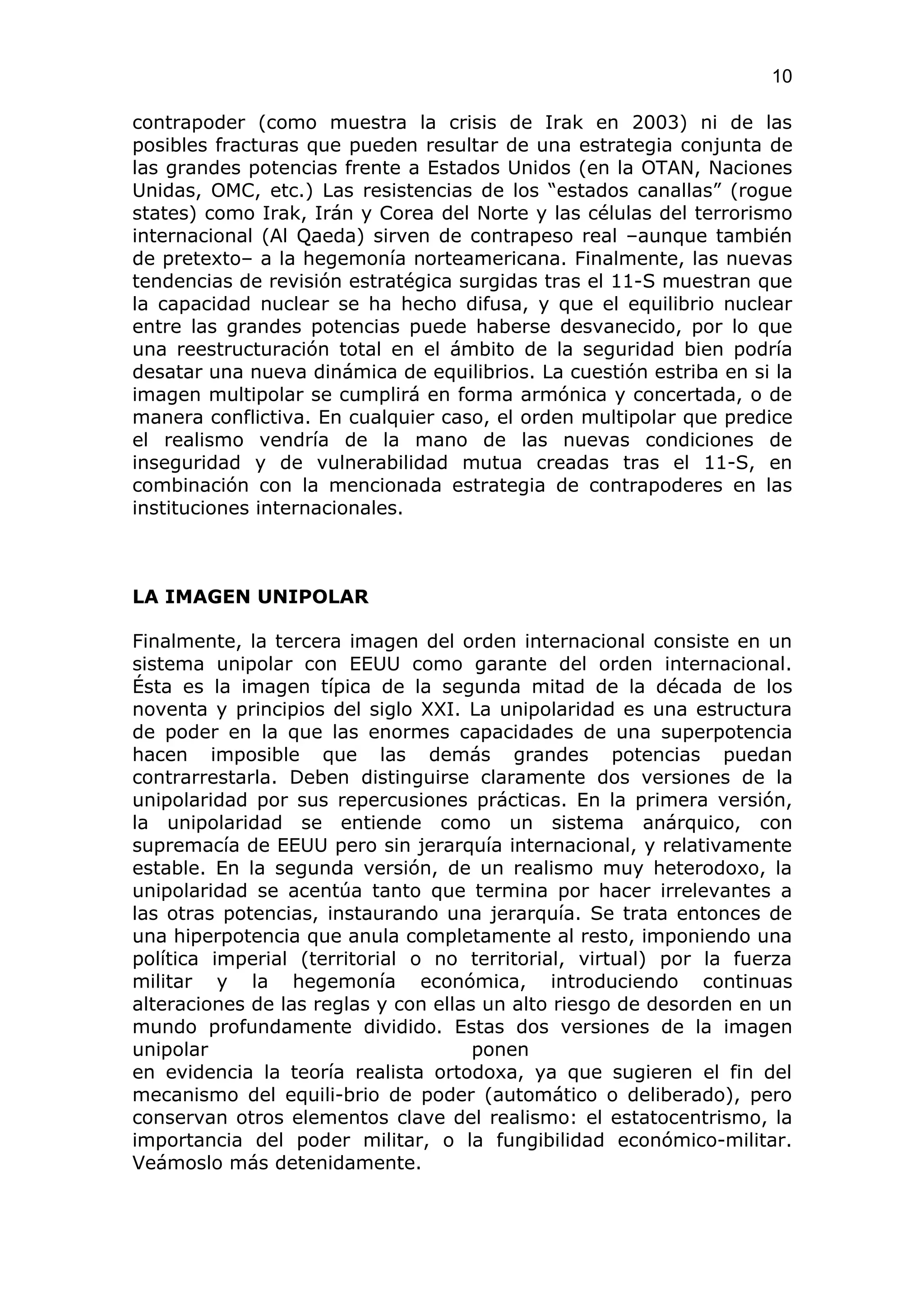 10

contrapoder (como muestra la crisis de Irak en 2003) ni de las
posibles fracturas que pueden resultar de una estrategia conjunta de
las grandes potencias frente a Estados Unidos (en la OTAN, Naciones
Unidas, OMC, etc.) Las resistencias de los “estados canallas” (rogue
states) como Irak, Irán y Corea del Norte y las células del terrorismo
internacional (Al Qaeda) sirven de contrapeso real –aunque también
de pretexto– a la hegemonía norteamericana. Finalmente, las nuevas
tendencias de revisión estratégica surgidas tras el 11-S muestran que
la capacidad nuclear se ha hecho difusa, y que el equilibrio nuclear
entre las grandes potencias puede haberse desvanecido, por lo que
una reestructuración total en el ámbito de la seguridad bien podría
desatar una nueva dinámica de equilibrios. La cuestión estriba en si la
imagen multipolar se cumplirá en forma armónica y concertada, o de
manera conflictiva. En cualquier caso, el orden multipolar que predice
el realismo vendría de la mano de las nuevas condiciones de
inseguridad y de vulnerabilidad mutua creadas tras el 11-S, en
combinación con la mencionada estrategia de contrapoderes en las
instituciones internacionales.



LA IMAGEN UNIPOLAR

Finalmente, la tercera imagen del orden internacional consiste en un
sistema unipolar con EEUU como garante del orden internacional.
Ésta es la imagen típica de la segunda mitad de la década de los
noventa y principios del siglo XXI. La unipolaridad es una estructura
de poder en la que las enormes capacidades de una superpotencia
hacen imposible que las demás grandes potencias puedan
contrarrestarla. Deben distinguirse claramente dos versiones de la
unipolaridad por sus repercusiones prácticas. En la primera versión,
la unipolaridad se entiende como un sistema anárquico, con
supremacía de EEUU pero sin jerarquía internacional, y relativamente
estable. En la segunda versión, de un realismo muy heterodoxo, la
unipolaridad se acentúa tanto que termina por hacer irrelevantes a
las otras potencias, instaurando una jerarquía. Se trata entonces de
una hiperpotencia que anula completamente al resto, imponiendo una
política imperial (territorial o no territorial, virtual) por la fuerza
militar y la hegemonía económica, introduciendo continuas
alteraciones de las reglas y con ellas un alto riesgo de desorden en un
mundo profundamente dividido. Estas dos versiones de la imagen
unipolar                              ponen
en evidencia la teoría realista ortodoxa, ya que sugieren el fin del
mecanismo del equili-brio de poder (automático o deliberado), pero
conservan otros elementos clave del realismo: el estatocentrismo, la
importancia del poder militar, o la fungibilidad económico-militar.
Veámoslo más detenidamente.
 