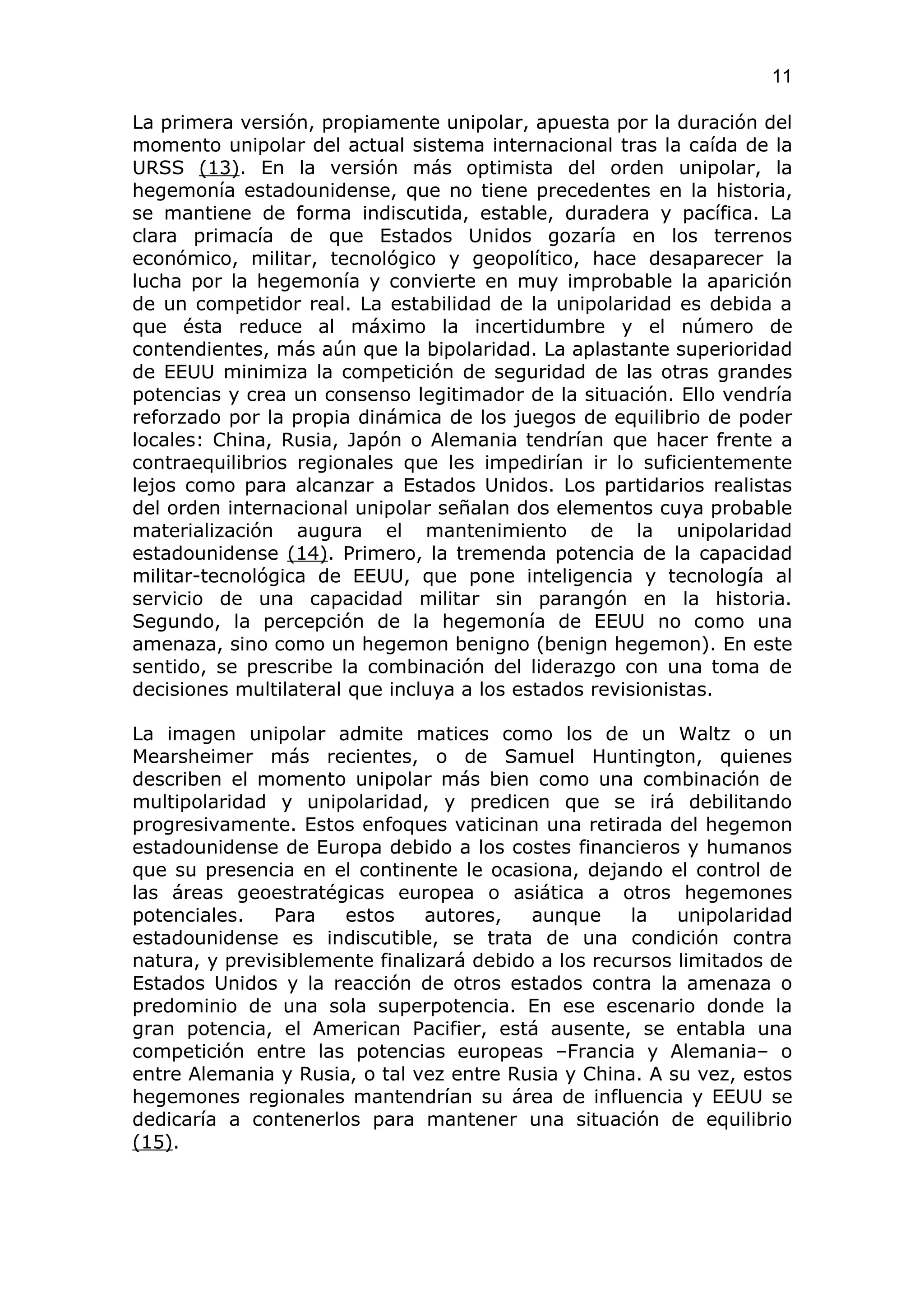 11

La primera versión, propiamente unipolar, apuesta por la duración del
momento unipolar del actual sistema internacional tras la caída de la
URSS (13). En la versión más optimista del orden unipolar, la
hegemonía estadounidense, que no tiene precedentes en la historia,
se mantiene de forma indiscutida, estable, duradera y pacífica. La
clara primacía de que Estados Unidos gozaría en los terrenos
económico, militar, tecnológico y geopolítico, hace desaparecer la
lucha por la hegemonía y convierte en muy improbable la aparición
de un competidor real. La estabilidad de la unipolaridad es debida a
que ésta reduce al máximo la incertidumbre y el número de
contendientes, más aún que la bipolaridad. La aplastante superioridad
de EEUU minimiza la competición de seguridad de las otras grandes
potencias y crea un consenso legitimador de la situación. Ello vendría
reforzado por la propia dinámica de los juegos de equilibrio de poder
locales: China, Rusia, Japón o Alemania tendrían que hacer frente a
contraequilibrios regionales que les impedirían ir lo suficientemente
lejos como para alcanzar a Estados Unidos. Los partidarios realistas
del orden internacional unipolar señalan dos elementos cuya probable
materialización augura el mantenimiento de la unipolaridad
estadounidense (14). Primero, la tremenda potencia de la capacidad
militar-tecnológica de EEUU, que pone inteligencia y tecnología al
servicio de una capacidad militar sin parangón en la historia.
Segundo, la percepción de la hegemonía de EEUU no como una
amenaza, sino como un hegemon benigno (benign hegemon). En este
sentido, se prescribe la combinación del liderazgo con una toma de
decisiones multilateral que incluya a los estados revisionistas.

La imagen unipolar admite matices como los de un Waltz o un
Mearsheimer más recientes, o de Samuel Huntington, quienes
describen el momento unipolar más bien como una combinación de
multipolaridad y unipolaridad, y predicen que se irá debilitando
progresivamente. Estos enfoques vaticinan una retirada del hegemon
estadounidense de Europa debido a los costes financieros y humanos
que su presencia en el continente le ocasiona, dejando el control de
las áreas geoestratégicas europea o asiática a otros hegemones
potenciales.   Para   estos     autores,   aunque     la   unipolaridad
estadounidense es indiscutible, se trata de una condición contra
natura, y previsiblemente finalizará debido a los recursos limitados de
Estados Unidos y la reacción de otros estados contra la amenaza o
predominio de una sola superpotencia. En ese escenario donde la
gran potencia, el American Pacifier, está ausente, se entabla una
competición entre las potencias europeas –Francia y Alemania– o
entre Alemania y Rusia, o tal vez entre Rusia y China. A su vez, estos
hegemones regionales mantendrían su área de influencia y EEUU se
dedicaría a contenerlos para mantener una situación de equilibrio
(15).
 