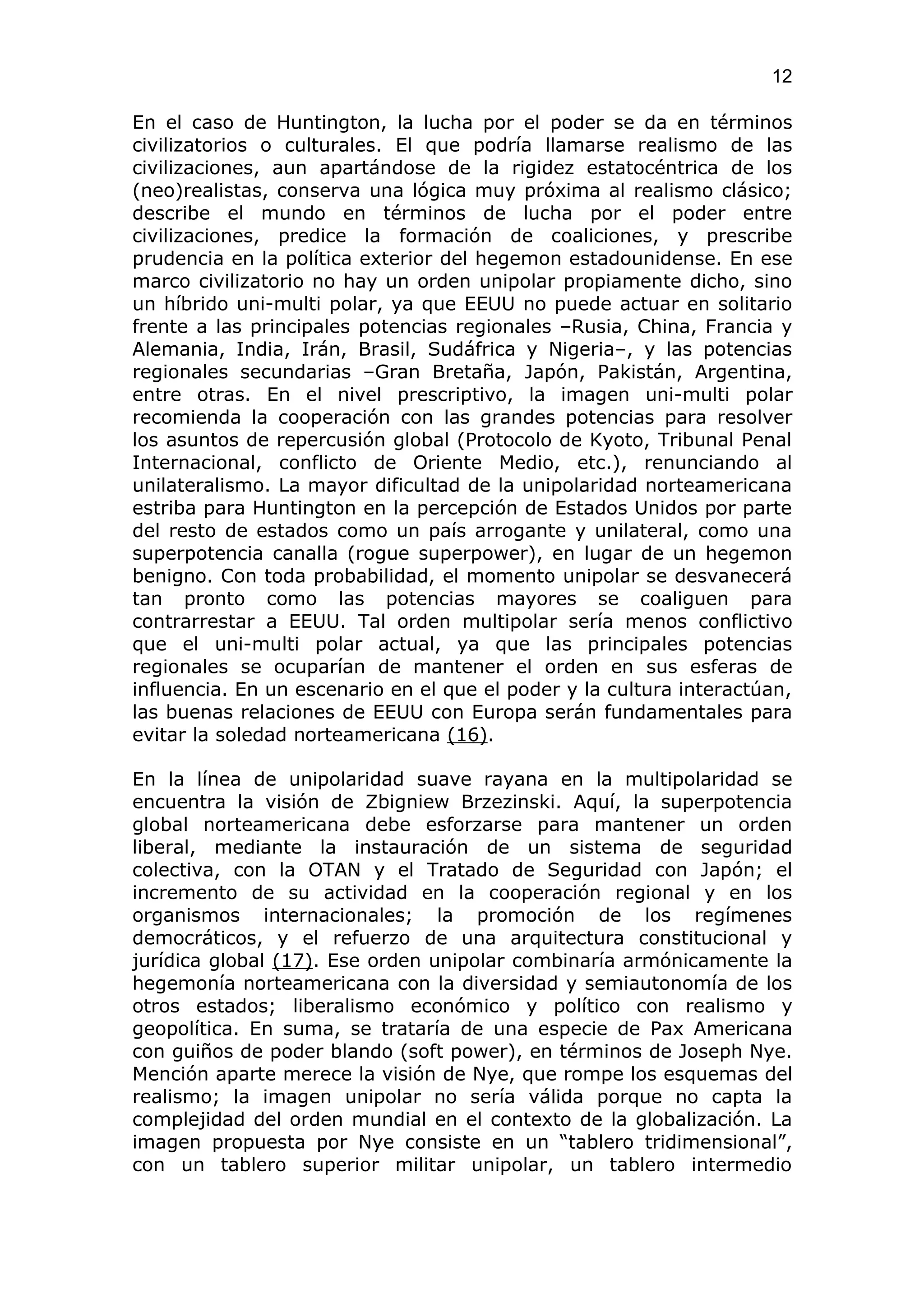 12

En el caso de Huntington, la lucha por el poder se da en términos
civilizatorios o culturales. El que podría llamarse realismo de las
civilizaciones, aun apartándose de la rigidez estatocéntrica de los
(neo)realistas, conserva una lógica muy próxima al realismo clásico;
describe el mundo en términos de lucha por el poder entre
civilizaciones, predice la formación de coaliciones, y prescribe
prudencia en la política exterior del hegemon estadounidense. En ese
marco civilizatorio no hay un orden unipolar propiamente dicho, sino
un híbrido uni-multi polar, ya que EEUU no puede actuar en solitario
frente a las principales potencias regionales –Rusia, China, Francia y
Alemania, India, Irán, Brasil, Sudáfrica y Nigeria–, y las potencias
regionales secundarias –Gran Bretaña, Japón, Pakistán, Argentina,
entre otras. En el nivel prescriptivo, la imagen uni-multi polar
recomienda la cooperación con las grandes potencias para resolver
los asuntos de repercusión global (Protocolo de Kyoto, Tribunal Penal
Internacional, conflicto de Oriente Medio, etc.), renunciando al
unilateralismo. La mayor dificultad de la unipolaridad norteamericana
estriba para Huntington en la percepción de Estados Unidos por parte
del resto de estados como un país arrogante y unilateral, como una
superpotencia canalla (rogue superpower), en lugar de un hegemon
benigno. Con toda probabilidad, el momento unipolar se desvanecerá
tan pronto como las potencias mayores se coaliguen para
contrarrestar a EEUU. Tal orden multipolar sería menos conflictivo
que el uni-multi polar actual, ya que las principales potencias
regionales se ocuparían de mantener el orden en sus esferas de
influencia. En un escenario en el que el poder y la cultura interactúan,
las buenas relaciones de EEUU con Europa serán fundamentales para
evitar la soledad norteamericana (16).

En la línea de unipolaridad suave rayana en la multipolaridad se
encuentra la visión de Zbigniew Brzezinski. Aquí, la superpotencia
global norteamericana debe esforzarse para mantener un orden
liberal, mediante la instauración de un sistema de seguridad
colectiva, con la OTAN y el Tratado de Seguridad con Japón; el
incremento de su actividad en la cooperación regional y en los
organismos internacionales; la promoción de los regímenes
democráticos, y el refuerzo de una arquitectura constitucional y
jurídica global (17). Ese orden unipolar combinaría armónicamente la
hegemonía norteamericana con la diversidad y semiautonomía de los
otros estados; liberalismo económico y político con realismo y
geopolítica. En suma, se trataría de una especie de Pax Americana
con guiños de poder blando (soft power), en términos de Joseph Nye.
Mención aparte merece la visión de Nye, que rompe los esquemas del
realismo; la imagen unipolar no sería válida porque no capta la
complejidad del orden mundial en el contexto de la globalización. La
imagen propuesta por Nye consiste en un “tablero tridimensional”,
con un tablero superior militar unipolar, un tablero intermedio
 
