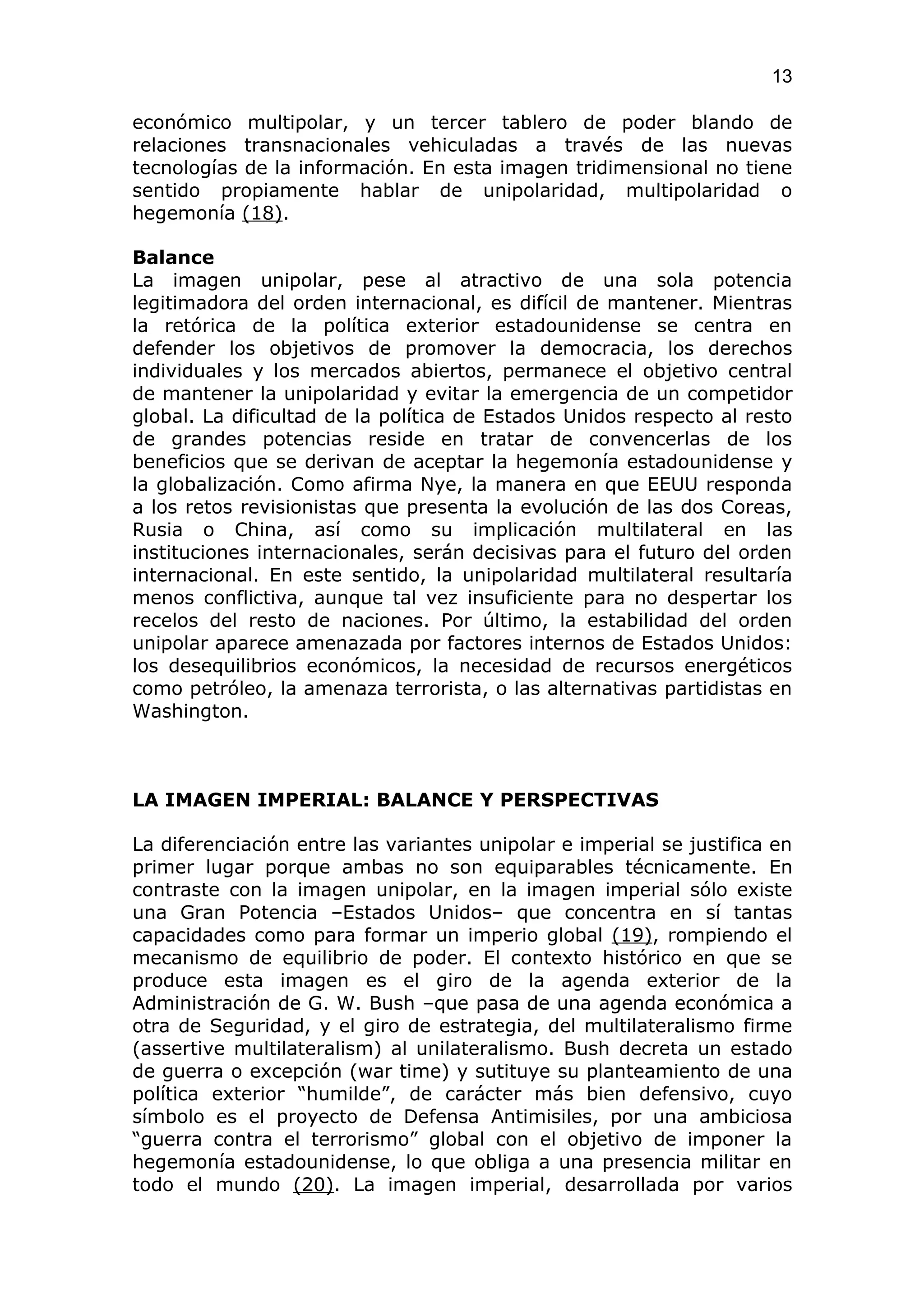 13

económico multipolar, y un tercer tablero de poder blando de
relaciones transnacionales vehiculadas a través de las nuevas
tecnologías de la información. En esta imagen tridimensional no tiene
sentido propiamente hablar de unipolaridad, multipolaridad o
hegemonía (18).

Balance
La imagen unipolar, pese al atractivo de una sola potencia
legitimadora del orden internacional, es difícil de mantener. Mientras
la retórica de la política exterior estadounidense se centra en
defender los objetivos de promover la democracia, los derechos
individuales y los mercados abiertos, permanece el objetivo central
de mantener la unipolaridad y evitar la emergencia de un competidor
global. La dificultad de la política de Estados Unidos respecto al resto
de grandes potencias reside en tratar de convencerlas de los
beneficios que se derivan de aceptar la hegemonía estadounidense y
la globalización. Como afirma Nye, la manera en que EEUU responda
a los retos revisionistas que presenta la evolución de las dos Coreas,
Rusia o China, así como su implicación multilateral en las
instituciones internacionales, serán decisivas para el futuro del orden
internacional. En este sentido, la unipolaridad multilateral resultaría
menos conflictiva, aunque tal vez insuficiente para no despertar los
recelos del resto de naciones. Por último, la estabilidad del orden
unipolar aparece amenazada por factores internos de Estados Unidos:
los desequilibrios económicos, la necesidad de recursos energéticos
como petróleo, la amenaza terrorista, o las alternativas partidistas en
Washington.



LA IMAGEN IMPERIAL: BALANCE Y PERSPECTIVAS

La diferenciación entre las variantes unipolar e imperial se justifica en
primer lugar porque ambas no son equiparables técnicamente. En
contraste con la imagen unipolar, en la imagen imperial sólo existe
una Gran Potencia –Estados Unidos– que concentra en sí tantas
capacidades como para formar un imperio global (19), rompiendo el
mecanismo de equilibrio de poder. El contexto histórico en que se
produce esta imagen es el giro de la agenda exterior de la
Administración de G. W. Bush –que pasa de una agenda económica a
otra de Seguridad, y el giro de estrategia, del multilateralismo firme
(assertive multilateralism) al unilateralismo. Bush decreta un estado
de guerra o excepción (war time) y sutituye su planteamiento de una
política exterior “humilde”, de carácter más bien defensivo, cuyo
símbolo es el proyecto de Defensa Antimisiles, por una ambiciosa
“guerra contra el terrorismo” global con el objetivo de imponer la
hegemonía estadounidense, lo que obliga a una presencia militar en
todo el mundo (20). La imagen imperial, desarrollada por varios
 