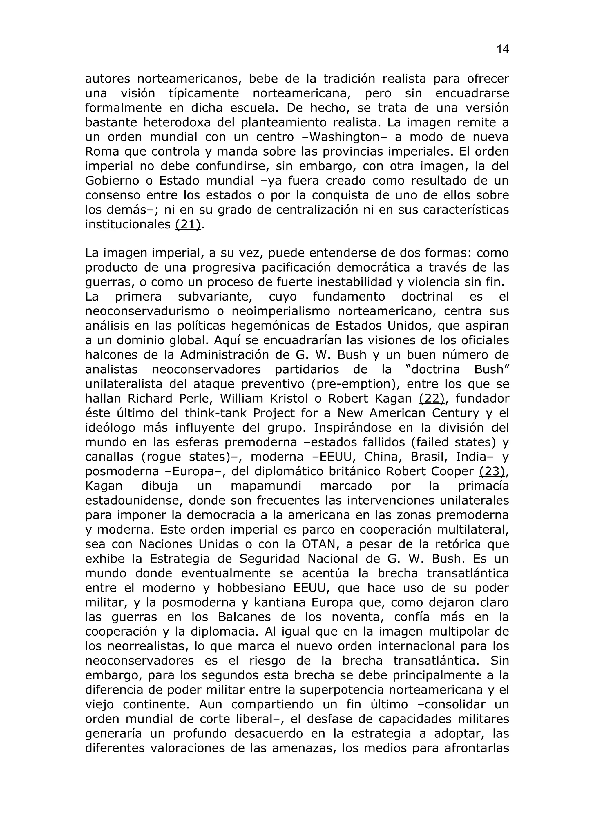 14

autores norteamericanos, bebe de la tradición realista para ofrecer
una visión típicamente norteamericana, pero sin encuadrarse
formalmente en dicha escuela. De hecho, se trata de una versión
bastante heterodoxa del planteamiento realista. La imagen remite a
un orden mundial con un centro –Washington– a modo de nueva
Roma que controla y manda sobre las provincias imperiales. El orden
imperial no debe confundirse, sin embargo, con otra imagen, la del
Gobierno o Estado mundial –ya fuera creado como resultado de un
consenso entre los estados o por la conquista de uno de ellos sobre
los demás–; ni en su grado de centralización ni en sus características
institucionales (21).

La imagen imperial, a su vez, puede entenderse de dos formas: como
producto de una progresiva pacificación democrática a través de las
guerras, o como un proceso de fuerte inestabilidad y violencia sin fin.
La primera subvariante, cuyo fundamento doctrinal es el
neoconservadurismo o neoimperialismo norteamericano, centra sus
análisis en las políticas hegemónicas de Estados Unidos, que aspiran
a un dominio global. Aquí se encuadrarían las visiones de los oficiales
halcones de la Administración de G. W. Bush y un buen número de
analistas neoconservadores partidarios de la “doctrina Bush”
unilateralista del ataque preventivo (pre-emption), entre los que se
hallan Richard Perle, William Kristol o Robert Kagan (22), fundador
éste último del think-tank Project for a New American Century y el
ideólogo más influyente del grupo. Inspirándose en la división del
mundo en las esferas premoderna –estados fallidos (failed states) y
canallas (rogue states)–, moderna –EEUU, China, Brasil, India– y
posmoderna –Europa–, del diplomático británico Robert Cooper (23),
Kagan     dibuja    un    mapamundi     marcado    por   la   primacía
estadounidense, donde son frecuentes las intervenciones unilaterales
para imponer la democracia a la americana en las zonas premoderna
y moderna. Este orden imperial es parco en cooperación multilateral,
sea con Naciones Unidas o con la OTAN, a pesar de la retórica que
exhibe la Estrategia de Seguridad Nacional de G. W. Bush. Es un
mundo donde eventualmente se acentúa la brecha transatlántica
entre el moderno y hobbesiano EEUU, que hace uso de su poder
militar, y la posmoderna y kantiana Europa que, como dejaron claro
las guerras en los Balcanes de los noventa, confía más en la
cooperación y la diplomacia. Al igual que en la imagen multipolar de
los neorrealistas, lo que marca el nuevo orden internacional para los
neoconservadores es el riesgo de la brecha transatlántica. Sin
embargo, para los segundos esta brecha se debe principalmente a la
diferencia de poder militar entre la superpotencia norteamericana y el
viejo continente. Aun compartiendo un fin último –consolidar un
orden mundial de corte liberal–, el desfase de capacidades militares
generaría un profundo desacuerdo en la estrategia a adoptar, las
diferentes valoraciones de las amenazas, los medios para afrontarlas
 