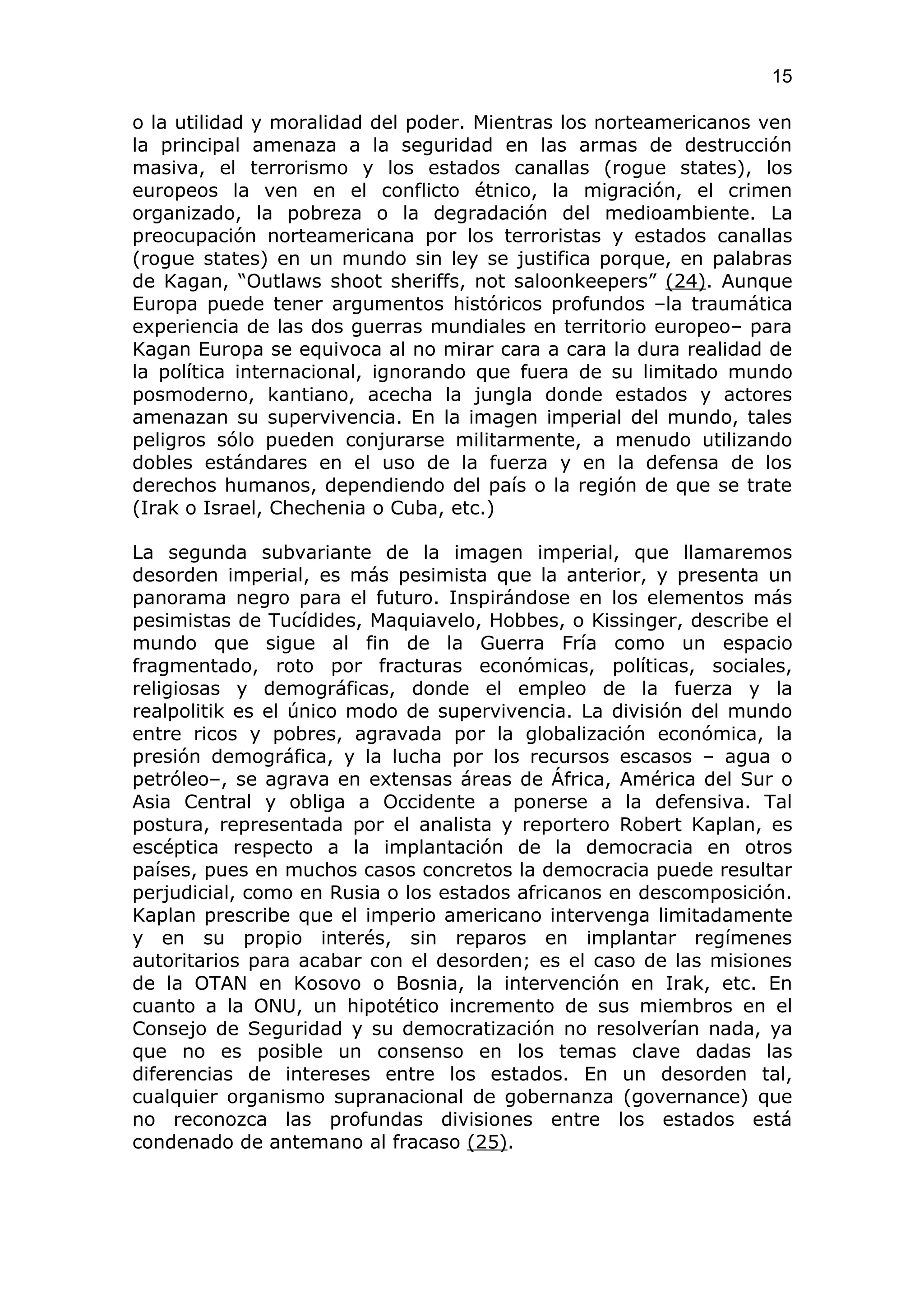 15

o la utilidad y moralidad del poder. Mientras los norteamericanos ven
la principal amenaza a la seguridad en las armas de destrucción
masiva, el terrorismo y los estados canallas (rogue states), los
europeos la ven en el conflicto étnico, la migración, el crimen
organizado, la pobreza o la degradación del medioambiente. La
preocupación norteamericana por los terroristas y estados canallas
(rogue states) en un mundo sin ley se justifica porque, en palabras
de Kagan, “Outlaws shoot sheriffs, not saloonkeepers” (24). Aunque
Europa puede tener argumentos históricos profundos –la traumática
experiencia de las dos guerras mundiales en territorio europeo– para
Kagan Europa se equivoca al no mirar cara a cara la dura realidad de
la política internacional, ignorando que fuera de su limitado mundo
posmoderno, kantiano, acecha la jungla donde estados y actores
amenazan su supervivencia. En la imagen imperial del mundo, tales
peligros sólo pueden conjurarse militarmente, a menudo utilizando
dobles estándares en el uso de la fuerza y en la defensa de los
derechos humanos, dependiendo del país o la región de que se trate
(Irak o Israel, Chechenia o Cuba, etc.)

La segunda subvariante de la imagen imperial, que llamaremos
desorden imperial, es más pesimista que la anterior, y presenta un
panorama negro para el futuro. Inspirándose en los elementos más
pesimistas de Tucídides, Maquiavelo, Hobbes, o Kissinger, describe el
mundo que sigue al fin de la Guerra Fría como un espacio
fragmentado, roto por fracturas económicas, políticas, sociales,
religiosas y demográficas, donde el empleo de la fuerza y la
realpolitik es el único modo de supervivencia. La división del mundo
entre ricos y pobres, agravada por la globalización económica, la
presión demográfica, y la lucha por los recursos escasos – agua o
petróleo–, se agrava en extensas áreas de África, América del Sur o
Asia Central y obliga a Occidente a ponerse a la defensiva. Tal
postura, representada por el analista y reportero Robert Kaplan, es
escéptica respecto a la implantación de la democracia en otros
países, pues en muchos casos concretos la democracia puede resultar
perjudicial, como en Rusia o los estados africanos en descomposición.
Kaplan prescribe que el imperio americano intervenga limitadamente
y en su propio interés, sin reparos en implantar regímenes
autoritarios para acabar con el desorden; es el caso de las misiones
de la OTAN en Kosovo o Bosnia, la intervención en Irak, etc. En
cuanto a la ONU, un hipotético incremento de sus miembros en el
Consejo de Seguridad y su democratización no resolverían nada, ya
que no es posible un consenso en los temas clave dadas las
diferencias de intereses entre los estados. En un desorden tal,
cualquier organismo supranacional de gobernanza (governance) que
no reconozca las profundas divisiones entre los estados está
condenado de antemano al fracaso (25).
 