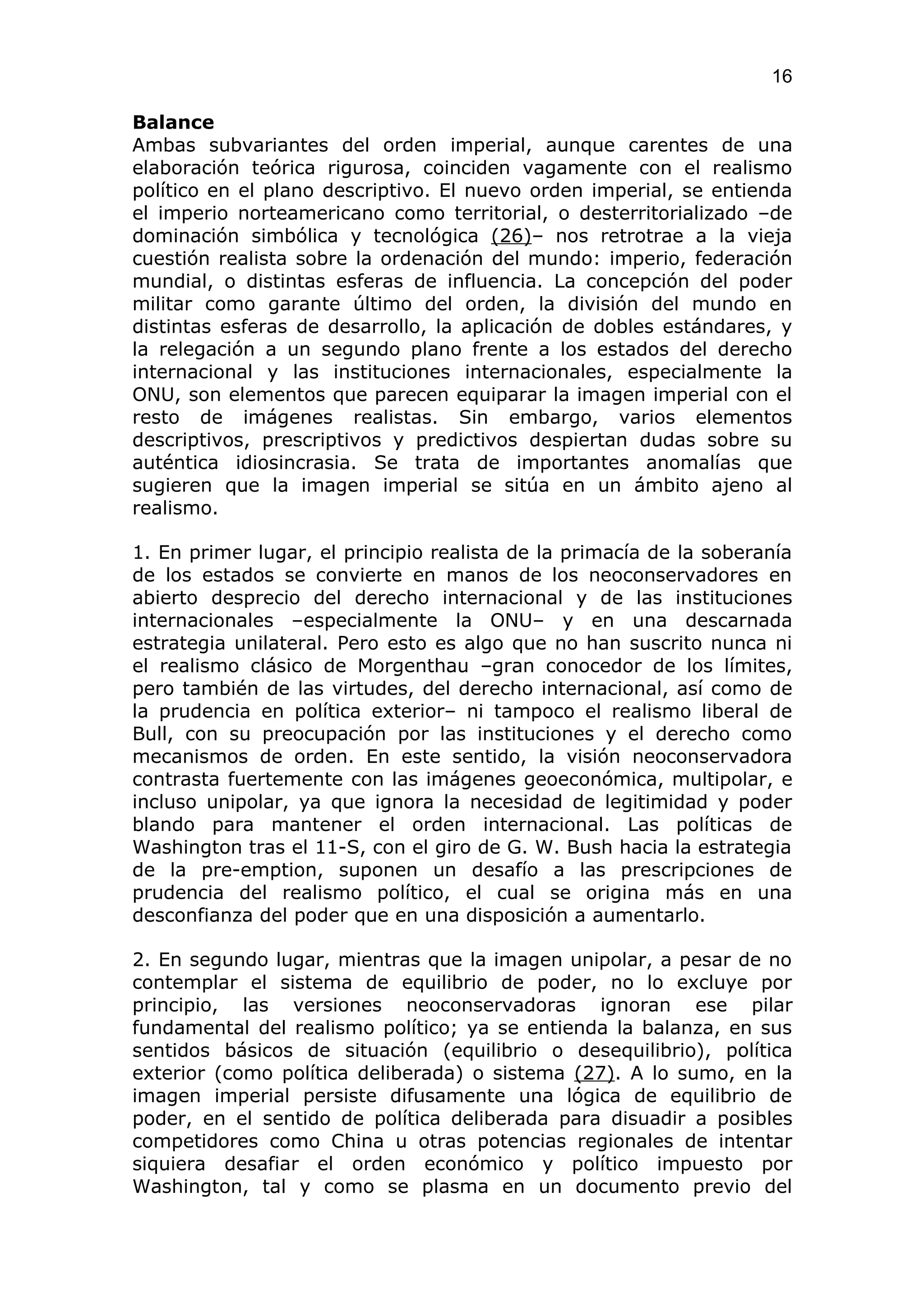 16

Balance
Ambas subvariantes del orden imperial, aunque carentes de una
elaboración teórica rigurosa, coinciden vagamente con el realismo
político en el plano descriptivo. El nuevo orden imperial, se entienda
el imperio norteamericano como territorial, o desterritorializado –de
dominación simbólica y tecnológica (26)– nos retrotrae a la vieja
cuestión realista sobre la ordenación del mundo: imperio, federación
mundial, o distintas esferas de influencia. La concepción del poder
militar como garante último del orden, la división del mundo en
distintas esferas de desarrollo, la aplicación de dobles estándares, y
la relegación a un segundo plano frente a los estados del derecho
internacional y las instituciones internacionales, especialmente la
ONU, son elementos que parecen equiparar la imagen imperial con el
resto de imágenes realistas. Sin embargo, varios elementos
descriptivos, prescriptivos y predictivos despiertan dudas sobre su
auténtica idiosincrasia. Se trata de importantes anomalías que
sugieren que la imagen imperial se sitúa en un ámbito ajeno al
realismo.

1. En primer lugar, el principio realista de la primacía de la soberanía
de los estados se convierte en manos de los neoconservadores en
abierto desprecio del derecho internacional y de las instituciones
internacionales –especialmente la ONU– y en una descarnada
estrategia unilateral. Pero esto es algo que no han suscrito nunca ni
el realismo clásico de Morgenthau –gran conocedor de los límites,
pero también de las virtudes, del derecho internacional, así como de
la prudencia en política exterior– ni tampoco el realismo liberal de
Bull, con su preocupación por las instituciones y el derecho como
mecanismos de orden. En este sentido, la visión neoconservadora
contrasta fuertemente con las imágenes geoeconómica, multipolar, e
incluso unipolar, ya que ignora la necesidad de legitimidad y poder
blando para mantener el orden internacional. Las políticas de
Washington tras el 11-S, con el giro de G. W. Bush hacia la estrategia
de la pre-emption, suponen un desafío a las prescripciones de
prudencia del realismo político, el cual se origina más en una
desconfianza del poder que en una disposición a aumentarlo.

2. En segundo lugar, mientras que la imagen unipolar, a pesar de no
contemplar el sistema de equilibrio de poder, no lo excluye por
principio, las versiones neoconservadoras ignoran ese pilar
fundamental del realismo político; ya se entienda la balanza, en sus
sentidos básicos de situación (equilibrio o desequilibrio), política
exterior (como política deliberada) o sistema (27). A lo sumo, en la
imagen imperial persiste difusamente una lógica de equilibrio de
poder, en el sentido de política deliberada para disuadir a posibles
competidores como China u otras potencias regionales de intentar
siquiera desafiar el orden económico y político impuesto por
Washington, tal y como se plasma en un documento previo del
 
