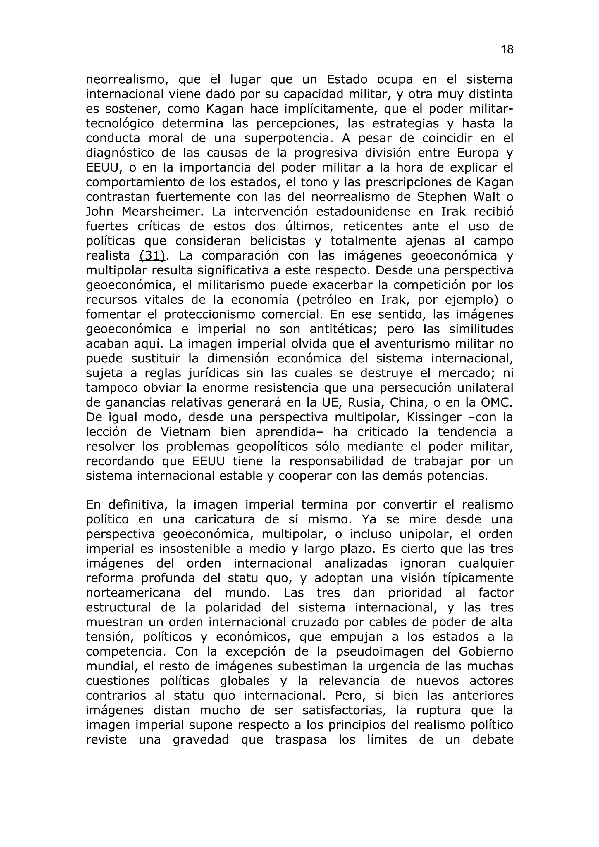 18

neorrealismo, que el lugar que un Estado ocupa en el sistema
internacional viene dado por su capacidad militar, y otra muy distinta
es sostener, como Kagan hace implícitamente, que el poder militar-
tecnológico determina las percepciones, las estrategias y hasta la
conducta moral de una superpotencia. A pesar de coincidir en el
diagnóstico de las causas de la progresiva división entre Europa y
EEUU, o en la importancia del poder militar a la hora de explicar el
comportamiento de los estados, el tono y las prescripciones de Kagan
contrastan fuertemente con las del neorrealismo de Stephen Walt o
John Mearsheimer. La intervención estadounidense en Irak recibió
fuertes críticas de estos dos últimos, reticentes ante el uso de
políticas que consideran belicistas y totalmente ajenas al campo
realista (31). La comparación con las imágenes geoeconómica y
multipolar resulta significativa a este respecto. Desde una perspectiva
geoeconómica, el militarismo puede exacerbar la competición por los
recursos vitales de la economía (petróleo en Irak, por ejemplo) o
fomentar el proteccionismo comercial. En ese sentido, las imágenes
geoeconómica e imperial no son antitéticas; pero las similitudes
acaban aquí. La imagen imperial olvida que el aventurismo militar no
puede sustituir la dimensión económica del sistema internacional,
sujeta a reglas jurídicas sin las cuales se destruye el mercado; ni
tampoco obviar la enorme resistencia que una persecución unilateral
de ganancias relativas generará en la UE, Rusia, China, o en la OMC.
De igual modo, desde una perspectiva multipolar, Kissinger –con la
lección de Vietnam bien aprendida– ha criticado la tendencia a
resolver los problemas geopolíticos sólo mediante el poder militar,
recordando que EEUU tiene la responsabilidad de trabajar por un
sistema internacional estable y cooperar con las demás potencias.

En definitiva, la imagen imperial termina por convertir el realismo
político en una caricatura de sí mismo. Ya se mire desde una
perspectiva geoeconómica, multipolar, o incluso unipolar, el orden
imperial es insostenible a medio y largo plazo. Es cierto que las tres
imágenes del orden internacional analizadas ignoran cualquier
reforma profunda del statu quo, y adoptan una visión típicamente
norteamericana del mundo. Las tres dan prioridad al factor
estructural de la polaridad del sistema internacional, y las tres
muestran un orden internacional cruzado por cables de poder de alta
tensión, políticos y económicos, que empujan a los estados a la
competencia. Con la excepción de la pseudoimagen del Gobierno
mundial, el resto de imágenes subestiman la urgencia de las muchas
cuestiones políticas globales y la relevancia de nuevos actores
contrarios al statu quo internacional. Pero, si bien las anteriores
imágenes distan mucho de ser satisfactorias, la ruptura que la
imagen imperial supone respecto a los principios del realismo político
reviste una gravedad que traspasa los límites de un debate
 