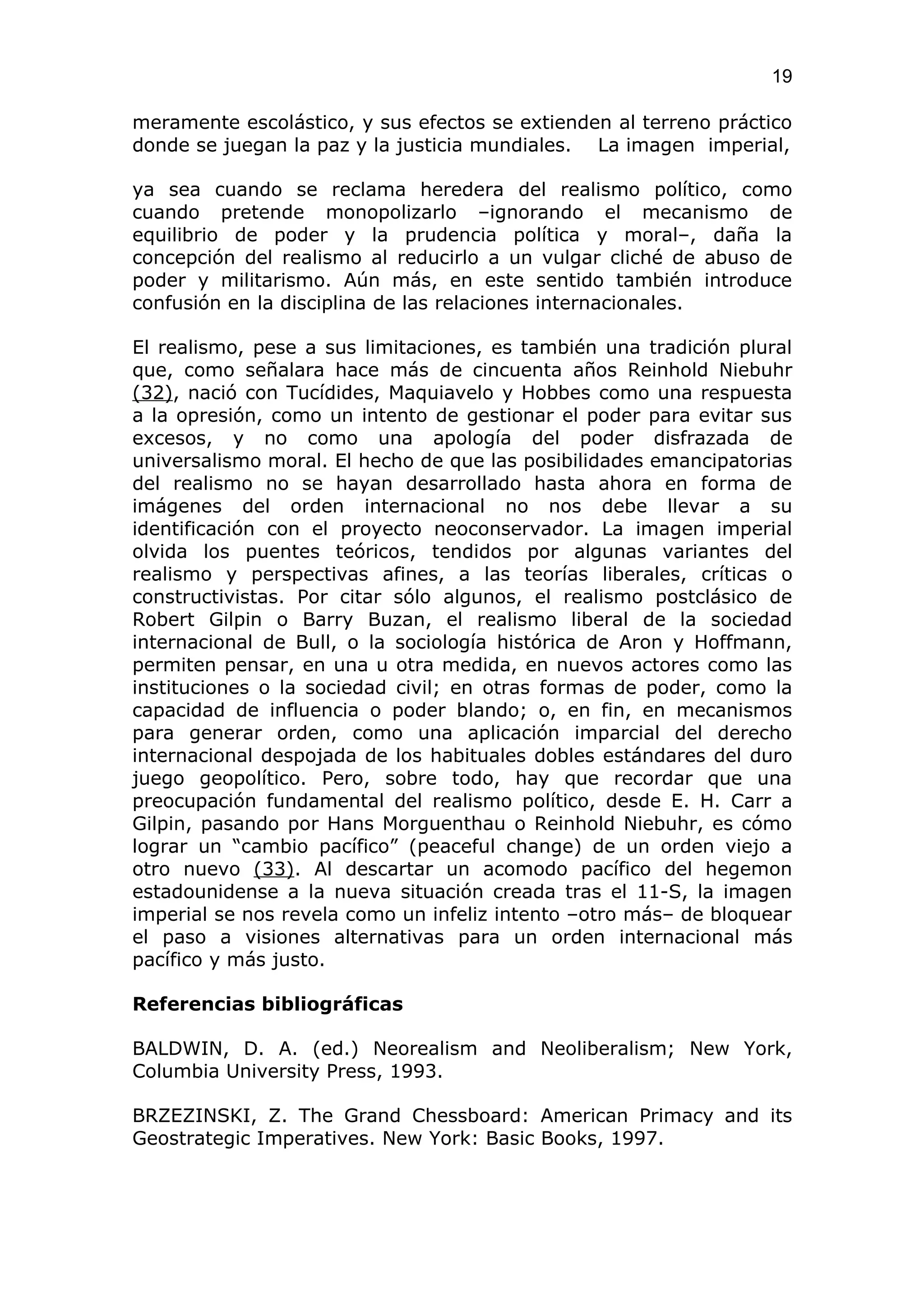 19

meramente escolástico, y sus efectos se extienden al terreno práctico
donde se juegan la paz y la justicia mundiales. La imagen imperial,

ya sea cuando se reclama heredera del realismo político, como
cuando pretende monopolizarlo –ignorando el mecanismo de
equilibrio de poder y la prudencia política y moral–, daña la
concepción del realismo al reducirlo a un vulgar cliché de abuso de
poder y militarismo. Aún más, en este sentido también introduce
confusión en la disciplina de las relaciones internacionales.

El realismo, pese a sus limitaciones, es también una tradición plural
que, como señalara hace más de cincuenta años Reinhold Niebuhr
(32), nació con Tucídides, Maquiavelo y Hobbes como una respuesta
a la opresión, como un intento de gestionar el poder para evitar sus
excesos, y no como una apología del poder disfrazada de
universalismo moral. El hecho de que las posibilidades emancipatorias
del realismo no se hayan desarrollado hasta ahora en forma de
imágenes del orden internacional no nos debe llevar a su
identificación con el proyecto neoconservador. La imagen imperial
olvida los puentes teóricos, tendidos por algunas variantes del
realismo y perspectivas afines, a las teorías liberales, críticas o
constructivistas. Por citar sólo algunos, el realismo postclásico de
Robert Gilpin o Barry Buzan, el realismo liberal de la sociedad
internacional de Bull, o la sociología histórica de Aron y Hoffmann,
permiten pensar, en una u otra medida, en nuevos actores como las
instituciones o la sociedad civil; en otras formas de poder, como la
capacidad de influencia o poder blando; o, en fin, en mecanismos
para generar orden, como una aplicación imparcial del derecho
internacional despojada de los habituales dobles estándares del duro
juego geopolítico. Pero, sobre todo, hay que recordar que una
preocupación fundamental del realismo político, desde E. H. Carr a
Gilpin, pasando por Hans Morguenthau o Reinhold Niebuhr, es cómo
lograr un “cambio pacífico” (peaceful change) de un orden viejo a
otro nuevo (33). Al descartar un acomodo pacífico del hegemon
estadounidense a la nueva situación creada tras el 11-S, la imagen
imperial se nos revela como un infeliz intento –otro más– de bloquear
el paso a visiones alternativas para un orden internacional más
pacífico y más justo.

Referencias bibliográficas

BALDWIN, D. A. (ed.) Neorealism and Neoliberalism; New York,
Columbia University Press, 1993.

BRZEZINSKI, Z. The Grand Chessboard: American Primacy and its
Geostrategic Imperatives. New York: Basic Books, 1997.
 