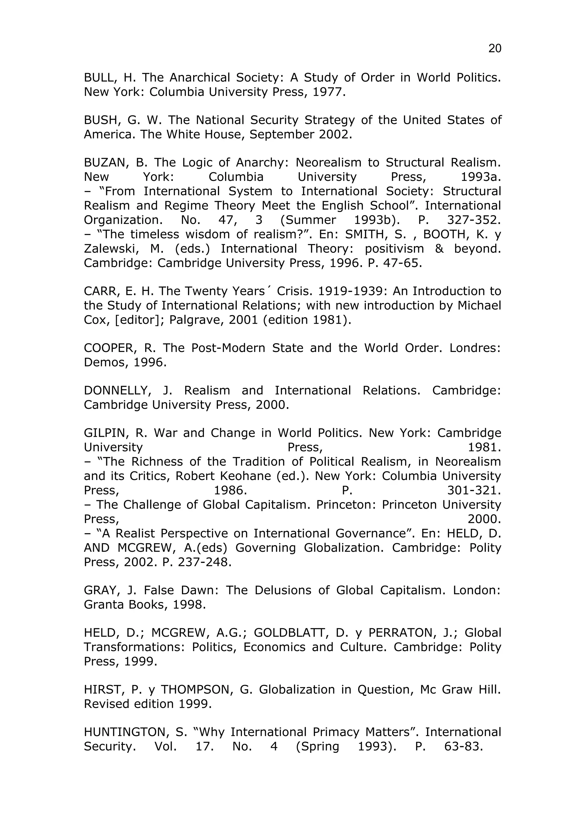 20

BULL, H. The Anarchical Society: A Study of Order in World Politics.
New York: Columbia University Press, 1977.

BUSH, G. W. The National Security Strategy of the United States of
America. The White House, September 2002.

BUZAN, B. The Logic of Anarchy: Neorealism to Structural Realism.
New       York:     Columbia     University      Press,   1993a.
– “From International System to International Society: Structural
Realism and Regime Theory Meet the English School”. International
Organization. No. 47, 3 (Summer 1993b). P. 327-352.
– “The timeless wisdom of realism?”. En: SMITH, S. , BOOTH, K. y
Zalewski, M. (eds.) International Theory: positivism & beyond.
Cambridge: Cambridge University Press, 1996. P. 47-65.

CARR, E. H. The Twenty Years´ Crisis. 1919-1939: An Introduction to
the Study of International Relations; with new introduction by Michael
Cox, [editor]; Palgrave, 2001 (edition 1981).

COOPER, R. The Post-Modern State and the World Order. Londres:
Demos, 1996.

DONNELLY, J. Realism and International Relations. Cambridge:
Cambridge University Press, 2000.

GILPIN, R. War and Change in World Politics. New York: Cambridge
University                        Press,                       1981.
– “The Richness of the Tradition of Political Realism, in Neorealism
and its Critics, Robert Keohane (ed.). New York: Columbia University
Press,                 1986.               P.               301-321.
– The Challenge of Global Capitalism. Princeton: Princeton University
Press,                                                         2000.
– “A Realist Perspective on International Governance”. En: HELD, D.
AND MCGREW, A.(eds) Governing Globalization. Cambridge: Polity
Press, 2002. P. 237-248.

GRAY, J. False Dawn: The Delusions of Global Capitalism. London:
Granta Books, 1998.

HELD, D.; MCGREW, A.G.; GOLDBLATT, D. y PERRATON, J.; Global
Transformations: Politics, Economics and Culture. Cambridge: Polity
Press, 1999.

HIRST, P. y THOMPSON, G. Globalization in Question, Mc Graw Hill.
Revised edition 1999.

HUNTINGTON, S. “Why International Primacy Matters”. International
Security. Vol. 17.  No.   4    (Spring   1993).   P.   63-83.
 