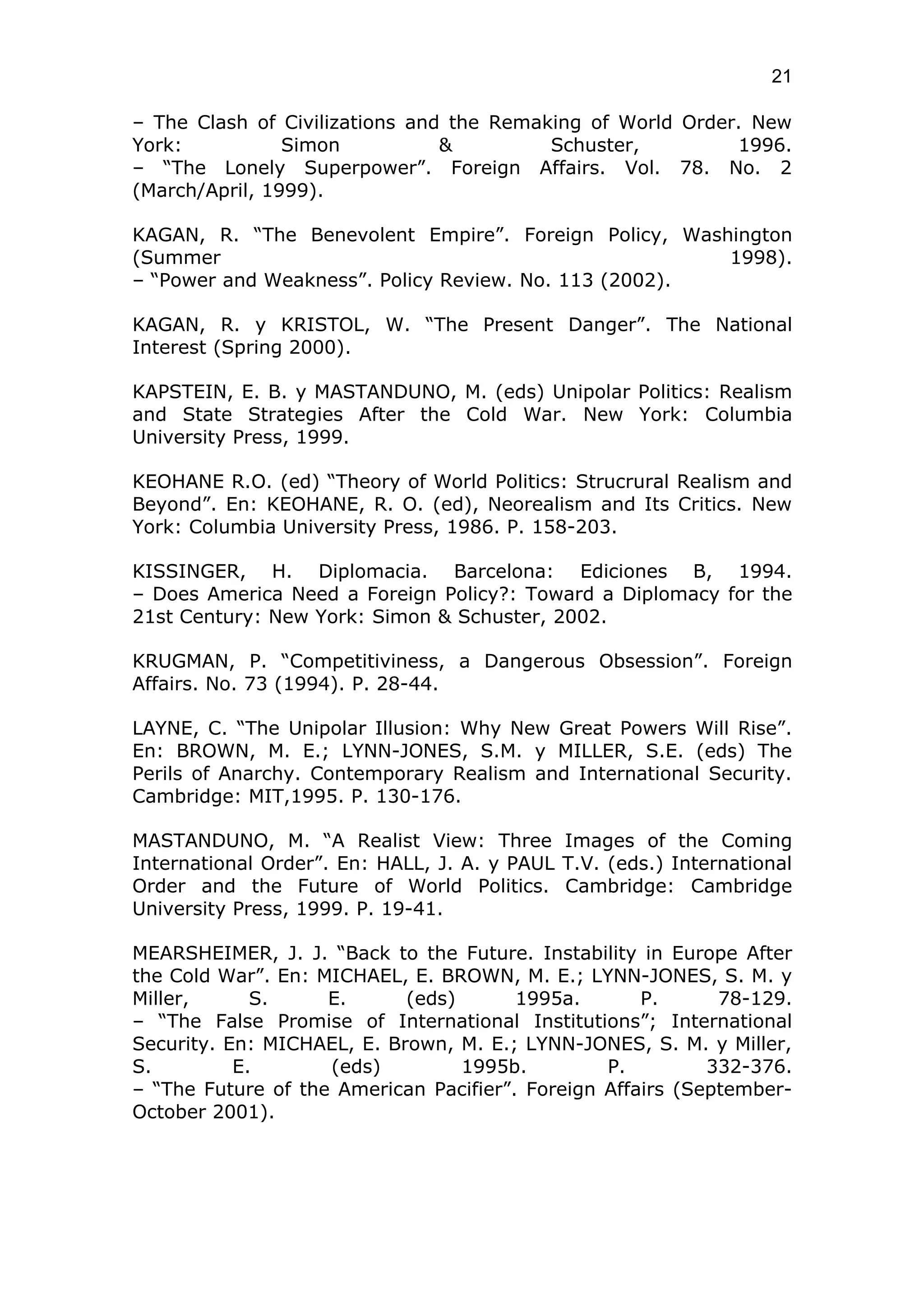 21

– The Clash of Civilizations and the Remaking of World Order. New
York:           Simon           &         Schuster,         1996.
– “The Lonely Superpower”. Foreign Affairs. Vol. 78. No. 2
(March/April, 1999).

KAGAN, R. “The Benevolent Empire”. Foreign Policy, Washington
(Summer                                                1998).
– “Power and Weakness”. Policy Review. No. 113 (2002).

KAGAN, R. y KRISTOL, W. “The Present Danger”. The National
Interest (Spring 2000).

KAPSTEIN, E. B. y MASTANDUNO, M. (eds) Unipolar Politics: Realism
and State Strategies After the Cold War. New York: Columbia
University Press, 1999.

KEOHANE R.O. (ed) “Theory of World Politics: Strucrural Realism and
Beyond”. En: KEOHANE, R. O. (ed), Neorealism and Its Critics. New
York: Columbia University Press, 1986. P. 158-203.

KISSINGER, H. Diplomacia. Barcelona: Ediciones B, 1994.
– Does America Need a Foreign Policy?: Toward a Diplomacy for the
21st Century: New York: Simon & Schuster, 2002.

KRUGMAN, P. “Competitiviness, a Dangerous Obsession”. Foreign
Affairs. No. 73 (1994). P. 28-44.

LAYNE, C. “The Unipolar Illusion: Why New Great Powers Will Rise”.
En: BROWN, M. E.; LYNN-JONES, S.M. y MILLER, S.E. (eds) The
Perils of Anarchy. Contemporary Realism and International Security.
Cambridge: MIT,1995. P. 130-176.

MASTANDUNO, M. “A Realist View: Three Images of the Coming
International Order”. En: HALL, J. A. y PAUL T.V. (eds.) International
Order and the Future of World Politics. Cambridge: Cambridge
University Press, 1999. P. 19-41.

MEARSHEIMER, J. J. “Back to the Future. Instability in Europe After
the Cold War”. En: MICHAEL, E. BROWN, M. E.; LYNN-JONES, S. M. y
Miller,      S.     E.      (eds)       1995a.       P.      78-129.
– “The False Promise of International Institutions”; International
Security. En: MICHAEL, E. Brown, M. E.; LYNN-JONES, S. M. y Miller,
S.         E.       (eds)         1995b.         P.         332-376.
– “The Future of the American Pacifier”. Foreign Affairs (September-
October 2001).
 