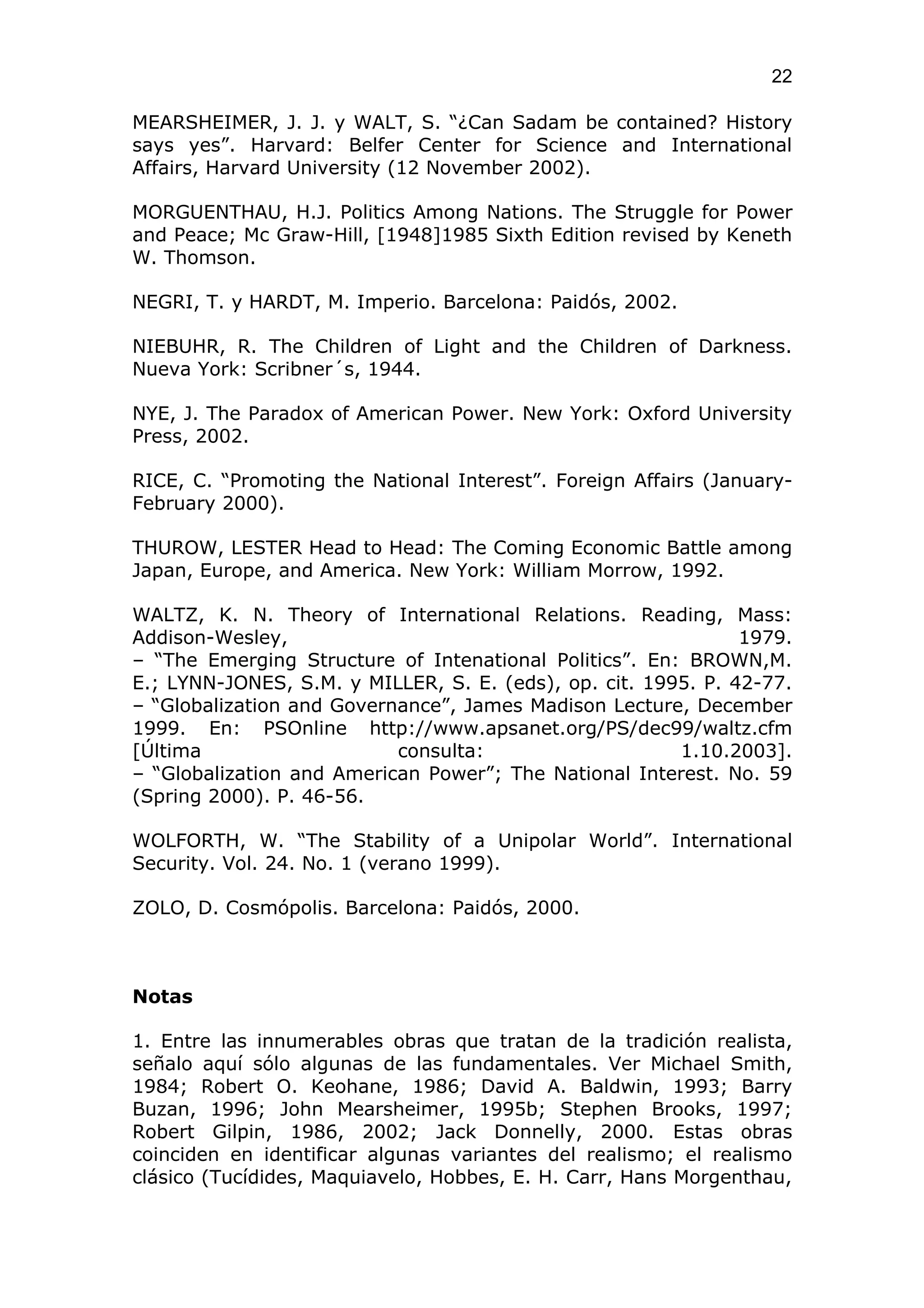 22

MEARSHEIMER, J. J. y WALT, S. “¿Can Sadam be contained? History
says yes”. Harvard: Belfer Center for Science and International
Affairs, Harvard University (12 November 2002).

MORGUENTHAU, H.J. Politics Among Nations. The Struggle for Power
and Peace; Mc Graw-Hill, [1948]1985 Sixth Edition revised by Keneth
W. Thomson.

NEGRI, T. y HARDT, M. Imperio. Barcelona: Paidós, 2002.

NIEBUHR, R. The Children of Light and the Children of Darkness.
Nueva York: Scribner´s, 1944.

NYE, J. The Paradox of American Power. New York: Oxford University
Press, 2002.

RICE, C. “Promoting the National Interest”. Foreign Affairs (January-
February 2000).

THUROW, LESTER Head to Head: The Coming Economic Battle among
Japan, Europe, and America. New York: William Morrow, 1992.

WALTZ, K. N. Theory of International Relations. Reading, Mass:
Addison-Wesley,                                                1979.
– “The Emerging Structure of Intenational Politics”. En: BROWN,M.
E.; LYNN-JONES, S.M. y MILLER, S. E. (eds), op. cit. 1995. P. 42-77.
– “Globalization and Governance”, James Madison Lecture, December
1999. En: PSOnline http://www.apsanet.org/PS/dec99/waltz.cfm
[Última                    consulta:                    1.10.2003].
– “Globalization and American Power”; The National Interest. No. 59
(Spring 2000). P. 46-56.

WOLFORTH, W. “The Stability of a Unipolar World”. International
Security. Vol. 24. No. 1 (verano 1999).

ZOLO, D. Cosmópolis. Barcelona: Paidós, 2000.



Notas

1. Entre las innumerables obras que tratan de la tradición realista,
señalo aquí sólo algunas de las fundamentales. Ver Michael Smith,
1984; Robert O. Keohane, 1986; David A. Baldwin, 1993; Barry
Buzan, 1996; John Mearsheimer, 1995b; Stephen Brooks, 1997;
Robert Gilpin, 1986, 2002; Jack Donnelly, 2000. Estas obras
coinciden en identificar algunas variantes del realismo; el realismo
clásico (Tucídides, Maquiavelo, Hobbes, E. H. Carr, Hans Morgenthau,
 
